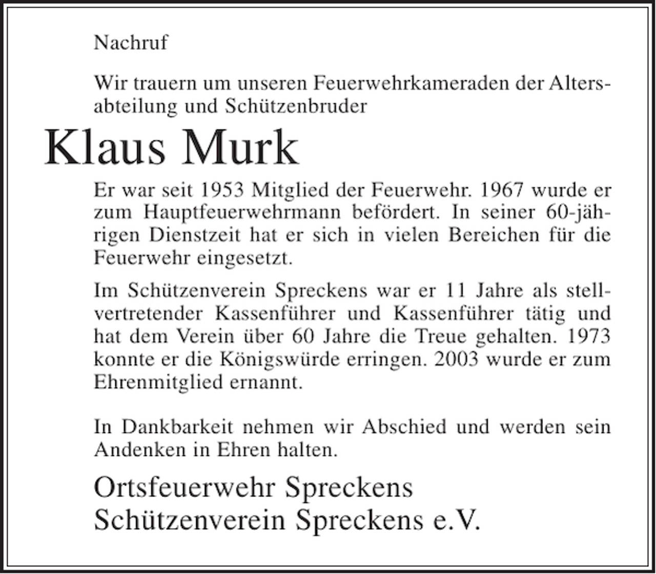 <p>Nachruf<br />Wir trauern um unseren Feuerwehrkameraden der Altersabteilung und Schützenbruder</p><p>Klaus Murk</p><p>Er war seit 1953 Mitglied der Feuerwehr. 1967 wurde er<br />zum Hauptfeuerwehrmann befördert. In seiner 60-jährigen Dienstzeit hat er sich in vielen Bereichen für die<br />Feuerwehr eingesetzt.<br />Im Schützenverein Spreckens war er 11 Jahre als stellvertretender Kassenführer und Kassenführer tätig und<br />hat dem Verein über 60 Jahre die Treue gehalten. 1973<br />konnte er die Königswürde erringen. 2003 wurde er zum<br />Ehrenmitglied ernannt.<br />In Dankbarkeit nehmen wir Abschied und werden sein<br />Andenken in Ehren halten.</p><p>Ortsfeuerwehr Spreckens<br />Schützenverein Spreckens e.V.</p>