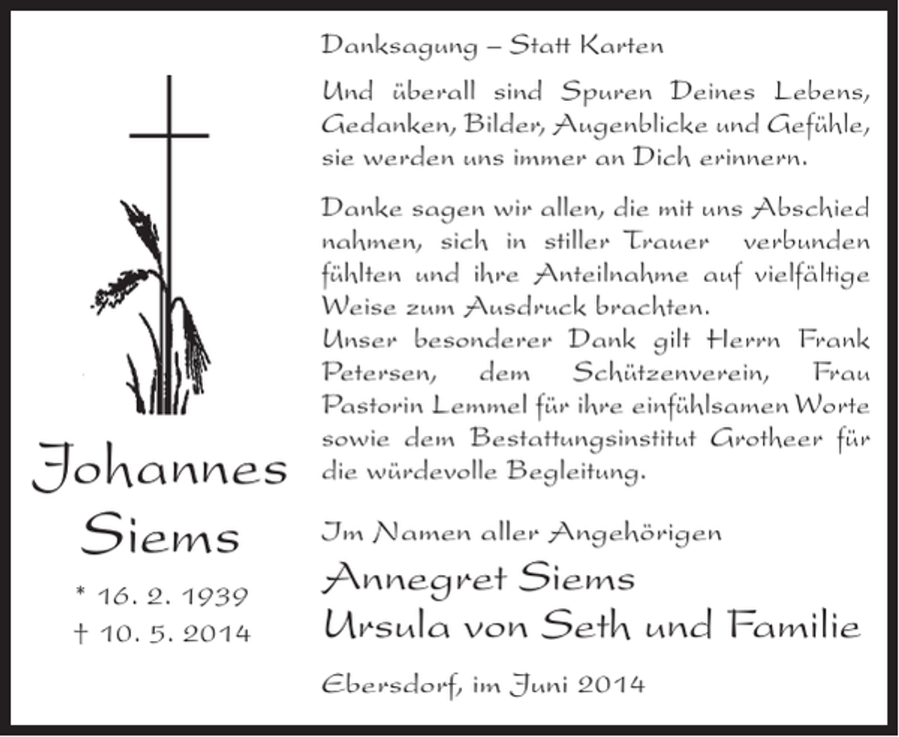 <p>Danksagung – Statt Karten<br />Und überall sind Spuren Deines Lebens,<br />Gedanken, Bilder, Augenblicke und Gefühle,<br />sie werden uns immer an Dich erinnern.</p><p>Johannes<br />Siems<br />* 16. 2. 1939<br />† 10. 5. 2014</p><p>Danke sagen wir allen, die mit uns Abschied<br />nahmen, sich in stiller Trauer verbunden<br />fühlten und ihre Anteilnahme auf vielfältige<br />Weise zum Ausdruck brachten.<br />Unser besonderer Dank gilt Herrn Frank<br />Petersen, dem Schützenverein, Frau<br />Pastorin Lemmel für ihre einfühlsamen Worte<br />sowie dem Bestattungsinstitut Grotheer für<br />die würdevolle Begleitung.<br />Im Namen aller Angehörigen</p><p>Annegret Siems<br />Ursula von Seth und Familie<br />Ebersdorf, im Juni 2014</p>