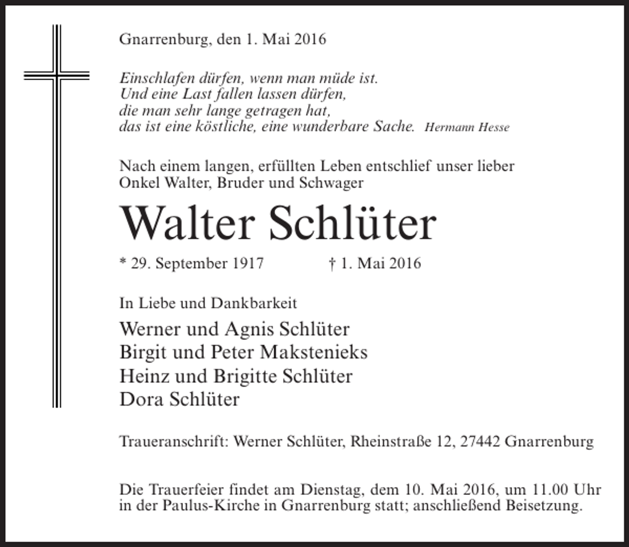 <p>Gnarrenburg, den 1. Mai 2016<br />Einschlafen dürfen, wenn man müde ist.<br />Und eine Last fallen lassen dürfen,<br />die man sehr lange getragen hat,<br />das ist eine köstliche, eine wunderbare Sache.</p><p>Hermann Hesse</p><p>Nach einem langen, erfüllten Leben entschlief unser lieber<br />Onkel Walter, Bruder und Schwager</p><p>Walter Schlüter<br />* 29. September 1917 † 1. Mai 2016<br />In Liebe und Dankbarkeit</p><p>Werner und Agnis Schlüter<br />Birgit und Peter Makstenieks<br />Heinz und Brigitte Schlüter<br />Dora Schlüter<br />Traueranschrift: Werner Schlüter, Rheinstraße 12, 27442 Gnarrenburg<br />Die Trauerfeier findet am Dienstag, dem 10. Mai 2016, um 11.00 Uhr<br />in der Paulus-Kirche in Gnarrenburg statt; anschließend Beisetzung.</p>