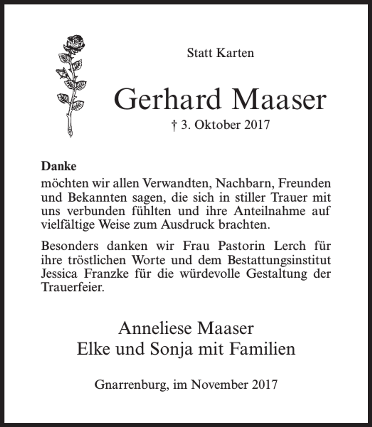 <p>Statt Karten</p><p>Gerhard Maaser<br />† 3. Oktober 2017<br />Danke<br />möchten wir allen Verwandten, Nachbarn, Freunden<br />und Bekannten sagen, die sich in stiller Trauer mit<br />uns verbunden fühlten und ihre Anteilnahme auf<br />vielfältige Weise zum Ausdruck brachten.<br />Besonders danken wir Frau Pastorin Lerch für<br />ihre tröstlichen Worte und dem Bestattungsinstitut<br />Jessica Franzke für die würdevolle Gestaltung der<br />Trauerfeier.</p><p>Anneliese Maaser<br />Elke und Sonja mit Familien<br />Gnarrenburg, im November 2017</p>