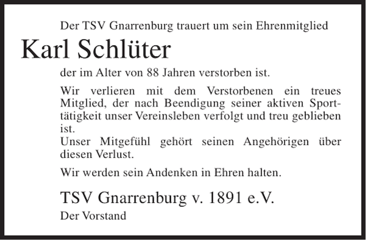 <p>Der TSV Gnarrenburg trauert um sein Ehrenmitglied</p><p>Karl Schlüter<br />der im Alter von 88 Jahren verstorben ist.<br />Wir verlieren mit dem Verstorbenen ein treues<br />Mitglied, der nach Beendigung seiner aktiven Sporttätigkeit unser Vereinsleben verfolgt und treu geblieben<br />ist.<br />Unser Mitgefühl gehört seinen Angehörigen über<br />diesen Verlust.<br />Wir werden sein Andenken in Ehren halten.</p><p>TSV Gnarrenburg v. 1891 e.V.<br />Der Vorstand</p>
