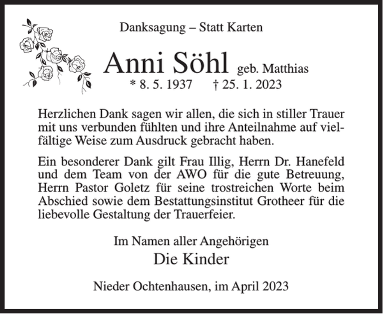 <p>Danksagung – Statt Karten</p><p>Anni Söhl geb. Matthias<br />* 8. 5. 1937</p><p>† 25. 1. 2023</p><p>Herzlichen Dank sagen wir allen, die sich in stiller Trauer<br />mit uns verbunden fühlten und ihre Anteilnahme auf vielfältige Weise zum Ausdruck gebracht haben.<br />Ein besonderer Dank gilt Frau Illig, Herrn Dr. Hanefeld<br />und dem Team von der AWO für die gute Betreuung,<br />Herrn Pastor Goletz für seine trostreichen Worte beim<br />Abschied sowie dem Bestattungsinstitut Grotheer für die<br />liebevolle Gestaltung der Trauerfeier.<br />Im Namen aller Angehörigen</p><p>Die Kinder<br />Nieder Ochtenhausen, im April 2023</p>