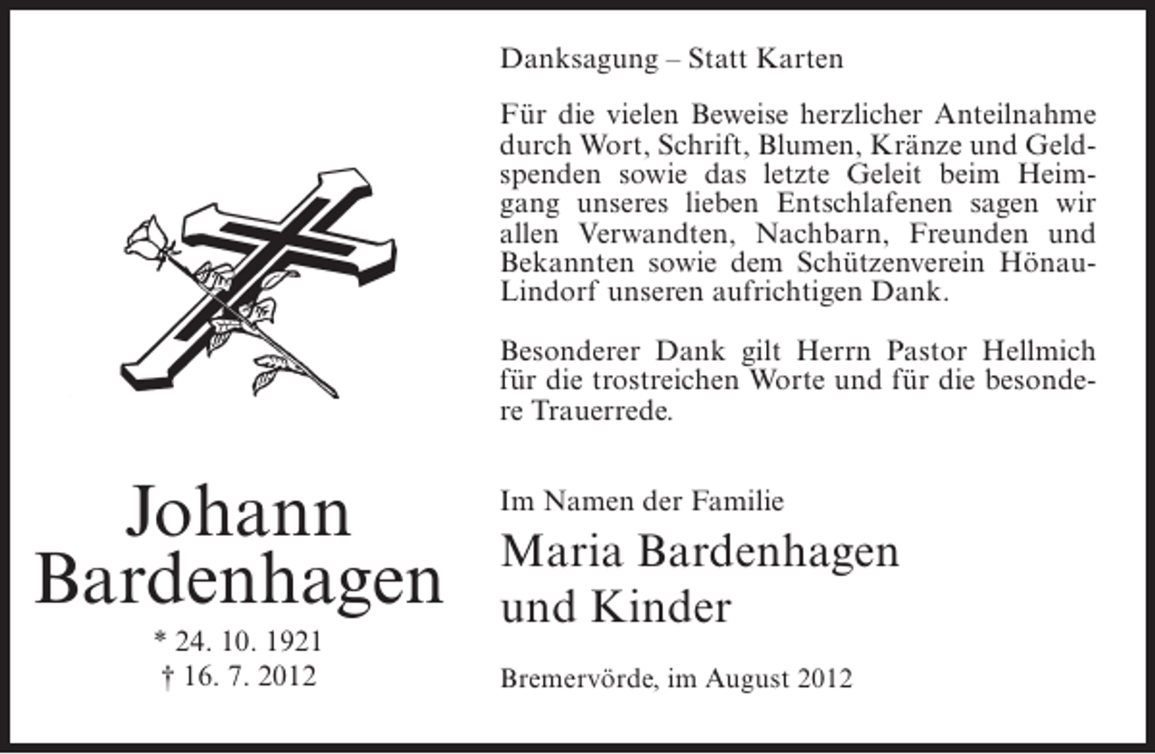 <p>Danksagung – Statt Karten<br />Für die vielen Beweise herzlicher Anteilnahme<br />durch Wort, Schrift, Blumen, Kränze und Geldspenden sowie das letzte Geleit beim Heimgang unseres lieben Entschlafenen sagen wir<br />allen Verwandten, Nachbarn, Freunden und<br />Bekannten sowie dem Schützenverein HönauLindorf unseren aufrichtigen Dank.<br />Besonderer Dank gilt Herrn Pastor Hellmich<br />für die trostreichen Worte und für die besondere Trauerrede.</p><p>Johann<br />Bardenhagen<br />* 24. 10. 1921<br />† 16. 7. 2012</p><p>Im Namen der Familie</p><p>Maria Bardenhagen<br />und Kinder<br />Bremervörde, im August 2012</p>