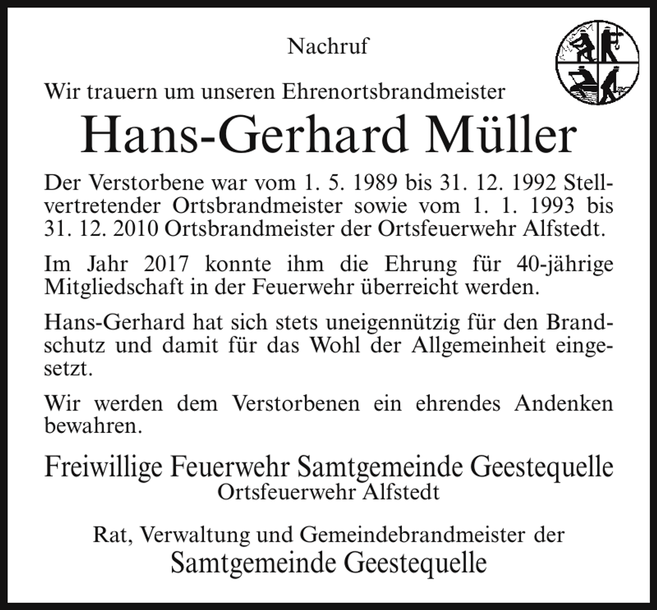 <p>Nachruf<br />Wir trauern um unseren Ehrenortsbrandmeister</p><p>Hans-Gerhard Müller</p><p>Der Verstorbene war vom 1. 5. 1989 bis 31. 12. 1992 Stellvertretender Ortsbrandmeister sowie vom 1. 1. 1993 bis<br />31. 12. 2010 Ortsbrandmeister der Ortsfeuerwehr Alfstedt.<br />Im Jahr 2017 konnte ihm die Ehrung für 40-jährige<br />Mitgliedschaft in der Feuerwehr überreicht werden.<br />Hans-Gerhard hat sich stets uneigennützig für den Brandschutz und damit für das Wohl der Allgemeinheit eingesetzt.<br />Wir werden dem Verstorbenen ein ehrendes Andenken<br />bewahren.</p><p>Freiwillige Feuerwehr Samtgemeinde Geestequelle<br />Ortsfeuerwehr Alfstedt</p><p>Rat, Verwaltung und Gemeindebrandmeister der</p><p>Samtgemeinde Geestequelle</p>
