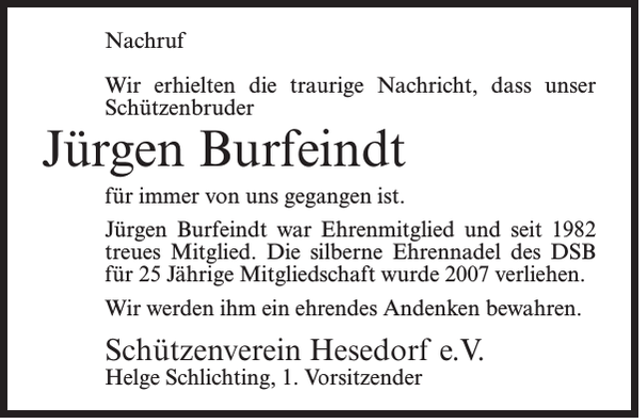 <p>Nachruf<br />Wir erhielten die traurige Nachricht, dass unser<br />Schützenbruder</p><p>Jürgen Burfeindt<br />für immer von uns gegangen ist.</p><p>Jürgen Burfeindt war Ehrenmitglied und seit 1982<br />treues Mitglied. Die silberne Ehrennadel des DSB<br />für 25 Jährige Mitgliedschaft wurde 2007 verliehen.<br />Wir werden ihm ein ehrendes Andenken bewahren.</p><p>Schützenverein Hesedorf e.V.<br />Helge Schlichting, 1. Vorsitzender</p>