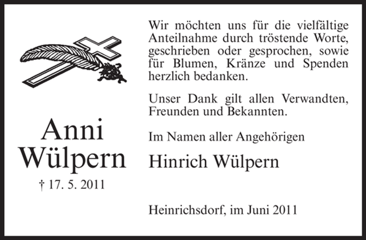 <p>Wir möchten uns für die vielfältige<br />Anteilnahme durch tröstende Worte,<br />geschrieben oder gesprochen, sowie<br />für Blumen, Kränze und Spenden<br />herzlich bedanken.</p><p>Anni<br />Wülpern</p><p>Unser Dank gilt allen Verwandten,<br />Freunden und Bekannten.<br />Im Namen aller Angehörigen</p><p>Hinrich Wülpern</p><p>† 17. 5. 2011<br />Heinrichsdorf, im Juni 2011</p>