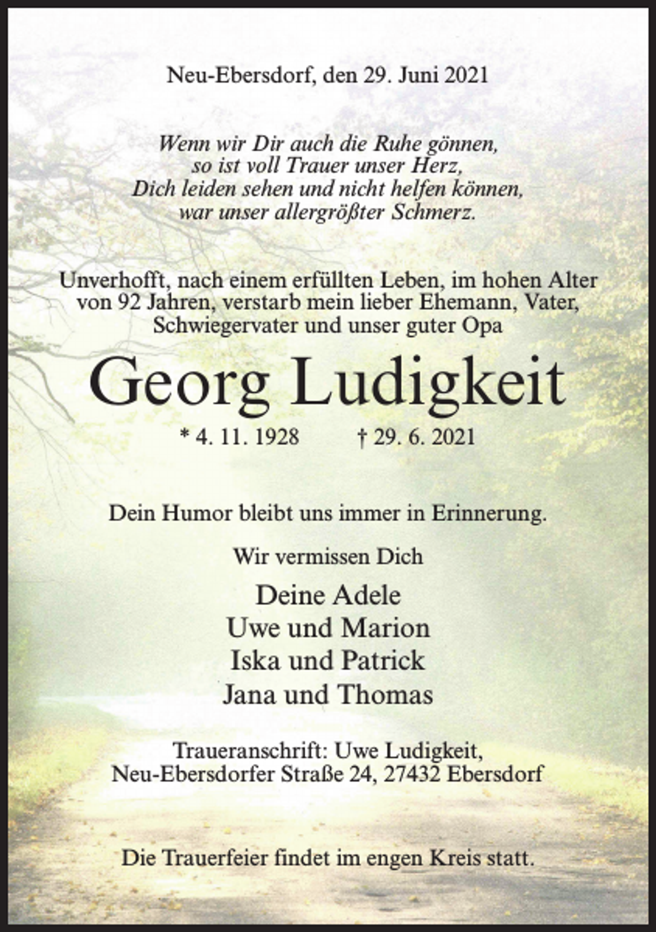 <p>Neu-Ebersdorf, den 29. Juni 2021<br />Wenn wir Dir auch die Ruhe gönnen,<br />so ist voll Trauer unser Herz,<br />Dich leiden sehen und nicht helfen können,<br />war unser allergrößter Schmerz.<br />Unverhofft, nach einem erfüllten Leben, im hohen Alter<br />von 92 Jahren, verstarb mein lieber Ehemann, Vater,<br />Schwiegervater und unser guter Opa</p><p>Georg Ludigkeit<br />* 4. 11. 1928 † 29. 6. 2021<br />Dein Humor bleibt uns immer in Erinnerung.<br />Wir vermissen Dich</p><p>Deine Adele<br />Uwe und Marion<br />Iska und Patrick<br />Jana und Thomas<br />Traueranschrift: Uwe Ludigkeit,<br />Neu-Ebersdorfer Straße 24, 27432 Ebersdorf</p><p>Die Trauerfeier findet im engen Kreis statt.</p>