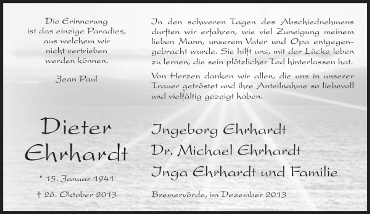 <p>Die Erinnerung<br />ist das einzige Paradies,<br />aus welchem wir<br />nicht vertrieben<br />werden können.</p><p>In den schweren Tagen des Abschiednehmens<br />durften wir erfahren, wie viel Zuneigung meinem<br />lieben Mann, unserem Vater und Opa entgegen­<br />gebracht wurde. Sie hilft uns, mit der Lücke leben<br />zu lernen, die sein plötzlicher Tod hinterlassen hat.</p><p>Jean Paul</p><p>Von Herzen danken wir allen, die uns in unserer<br />Trauer getröstet und ihre Anteilnahme so liebevoll<br />und vielfältig gezeigt haben.</p><p>Dieter<br />Ehrhardt<br />* 15. Januar 1941</p><p>Ingeborg Ehrhardt<br />Dr. Michael Ehrhardt<br />Inga Ehrhardt und Familie</p><p>† 26. Oktober 2013</p><p>Bremervörde, im Dezember 2013</p>
