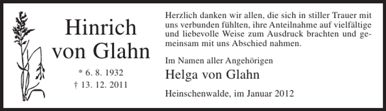 <p>Hinrich<br />von Glahn<br />* 6. 8. 1932<br />† 13. 12. 2011</p><p>Herzlich danken wir allen, die sich in stiller Trauer mit<br />uns verbunden fühlten, ihre Anteilnahme auf vielfältige<br />und liebevolle Weise zum Ausdruck brachten und gemeinsam mit uns Abschied nahmen.<br />Im Namen aller Angehörigen</p><p>Helga von Glahn<br />Heinschenwalde, im Januar 2012</p>