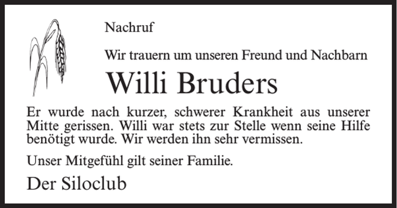 <p>Nachruf<br />Wir trauern um unseren Freund und Nachbarn</p><p>Willi Bruders<br />Er wurde nach kurzer, schwerer Krankheit aus unserer<br />Mitte gerissen. Willi war stets zur Stelle wenn seine Hilfe<br />benötigt wurde. Wir werden ihn sehr vermissen.<br />Unser Mitgefühl gilt seiner Familie.</p><p>Der Siloclub</p>