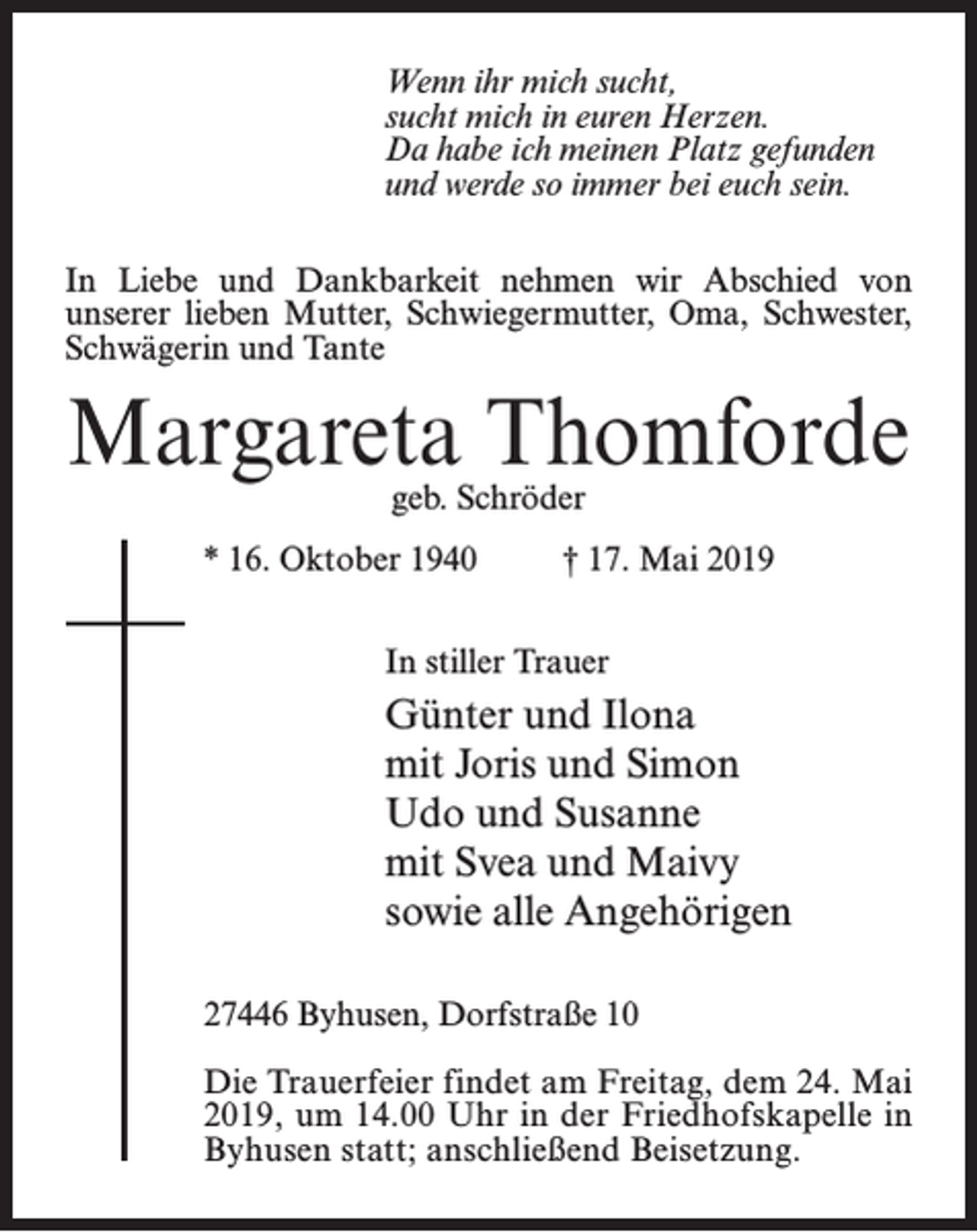<p>Wenn ihr mich sucht,<br />sucht mich in euren Herzen.<br />Da habe ich meinen Platz gefunden<br />und werde so immer bei euch sein.<br />In Liebe und Dankbarkeit nehmen wir Abschied von<br />unserer lieben Mutter, Schwiegermutter, Oma, Schwester,<br />Schwägerin und Tante</p><p>Margareta Thomforde<br />geb. Schröder</p><p>* 16. Oktober 1940 † 17. Mai 2019<br />In stiller Trauer</p><p>Günter und Ilona<br />mit Joris und Simon<br />Udo und Susanne<br />mit Svea und Maivy<br />sowie alle Angehörigen<br />27446 Byhusen, Dorfstraße 10<br />Die Trauerfeier findet am Freitag, dem 24. Mai<br />2019, um 14.00 Uhr in der Friedhofskapelle in<br />Byhusen statt; an­schließend Beisetzung.</p>