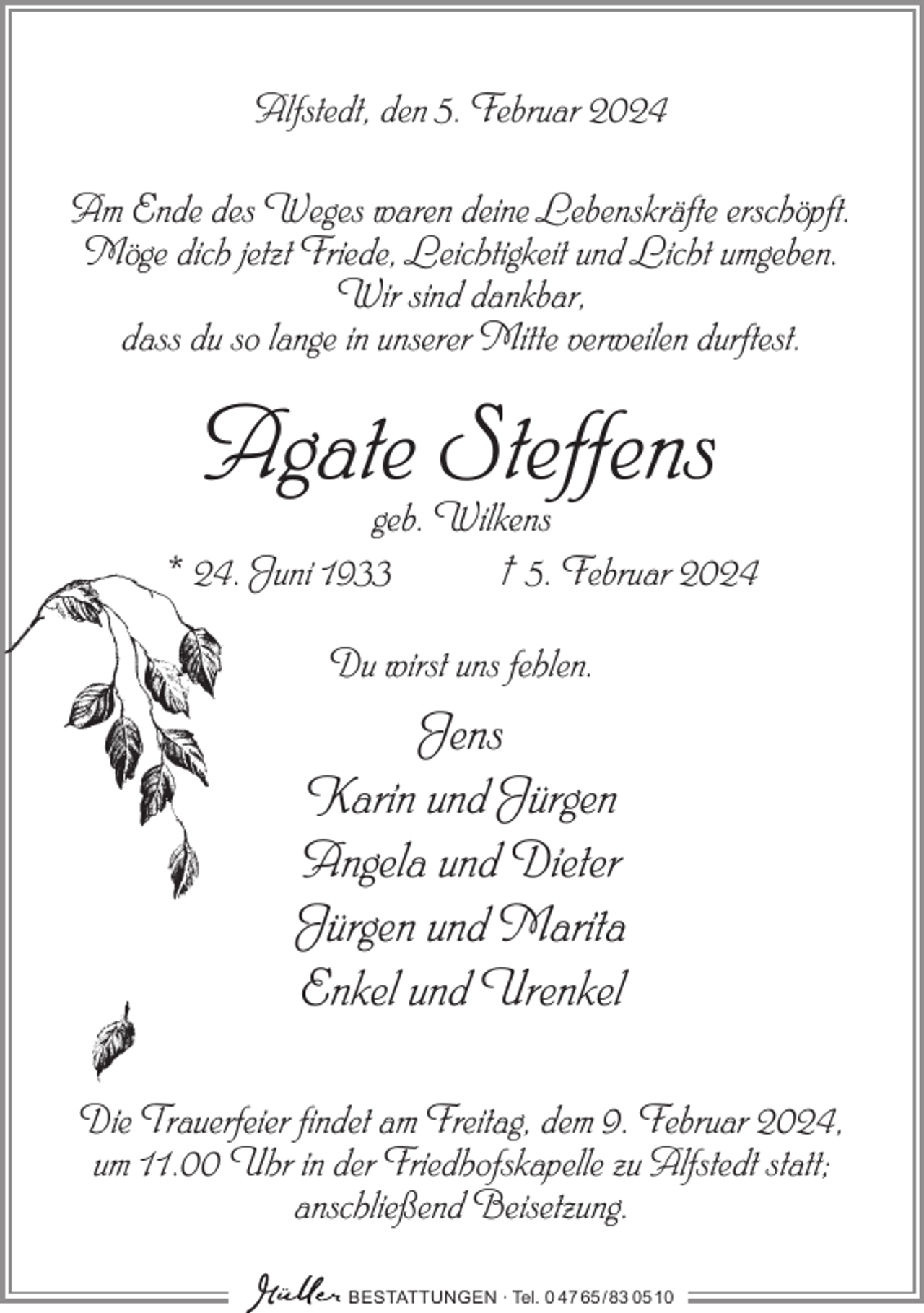 <p>Alfstedt, den 5. Februar 2024<br />Am Ende des Weges waren deine Lebenskräfte erschöpft.<br />Möge dich jetzt Friede, Leichtigkeit und Licht umgeben.<br />Wir sind dankbar,<br />dass du so lange in unserer Mitte verweilen durftest.</p><p>Agate Steffens</p><p>geb. Wilkens<br />* 24. Juni 1933<br />† 5. Februar 2024<br />Du wirst uns fehlen.</p><p>Jens<br />Karin und Jürgen<br />Angela und Dieter<br />Jürgen und Marita<br />Enkel und Urenkel<br />Die Trauerfeier findet am Freitag, dem 9. Februar 2024,<br />um 11.00 Uhr in der Friedhofskapelle zu Alfstedt statt;<br />anschließend Beisetzung.<br />BESTATTUNGEN ∙ Tel. 0 47 65 /83 05 10</p>