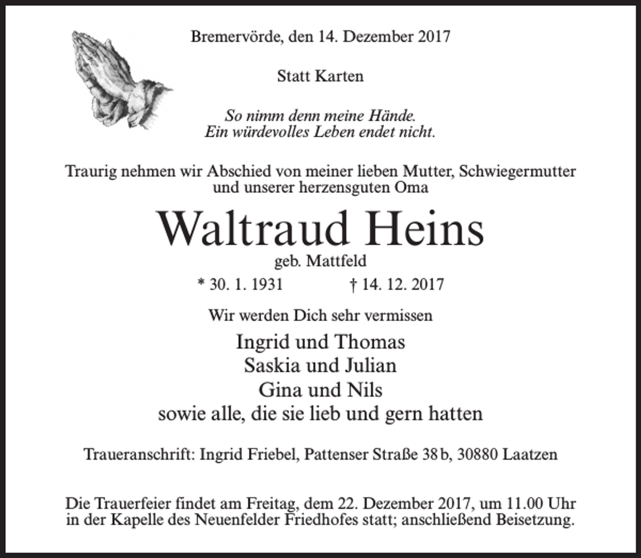 <p>Bremervörde, den 14. Dezember 2017<br />Statt Karten<br />So nimm denn meine Hände.<br />Ein würdevolles Leben endet nicht.<br />Traurig nehmen wir Abschied von meiner lieben Mutter, Schwiegermutter<br />und unserer herzensguten Oma</p><p>Waltraud Heins<br />geb. Mattfeld<br />* 30. 1. 1931 † 14. 12. 2017<br />Wir werden Dich sehr vermissen</p><p>Ingrid und Thomas<br />Saskia und Julian<br />Gina und Nils<br />sowie alle, die sie lieb und gern hatten<br />Traueranschrift: Ingrid Friebel, Pattenser Straße 38b, 30880 Laatzen<br />Die Trauerfeier findet am Freitag, dem 22. Dezember 2017, um 11.00 Uhr<br />in der Kapelle des Neuenfelder Friedhofes statt; anschließend Beisetzung.</p>