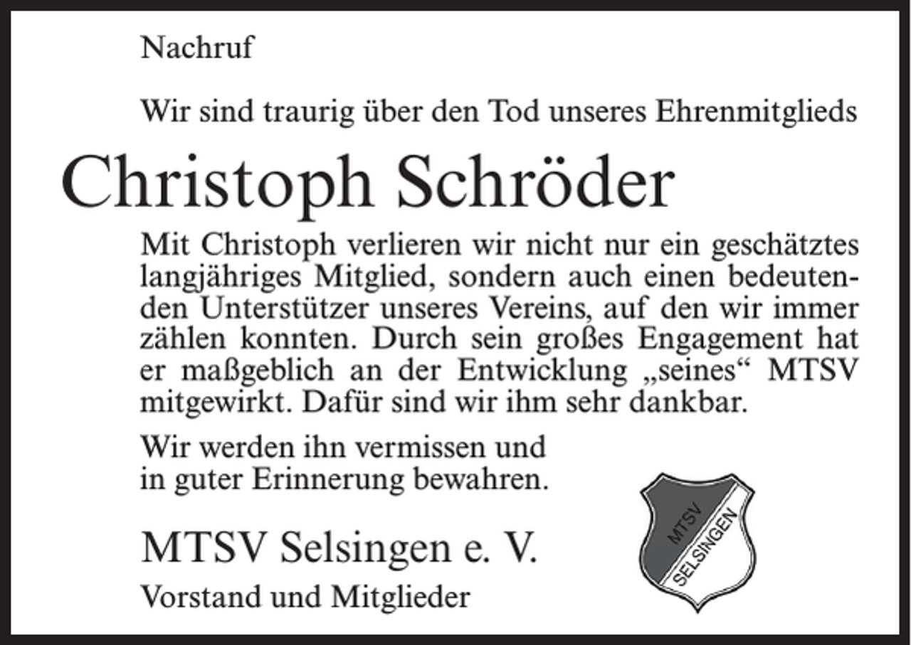 <p>Nachruf<br />Wir sind traurig über den Tod unseres Ehrenmitglieds</p><p>Christoph Schröder<br />Mit Christoph verlieren wir nicht nur ein geschätztes<br />langjähriges Mitglied, sondern auch einen bedeutenden Unterstützer unseres Vereins, auf den wir immer<br />zählen konnten. Durch sein großes Engagement hat<br />er maßgeblich an der Entwicklung „seines“ MTSV<br />mitgewirkt. Dafür sind wir ihm sehr dankbar.<br />Wir werden ihn vermissen und<br />in guter Erinnerung bewahren.</p><p>MTSV Selsingen e. V.<br />Vorstand und Mitglieder</p>