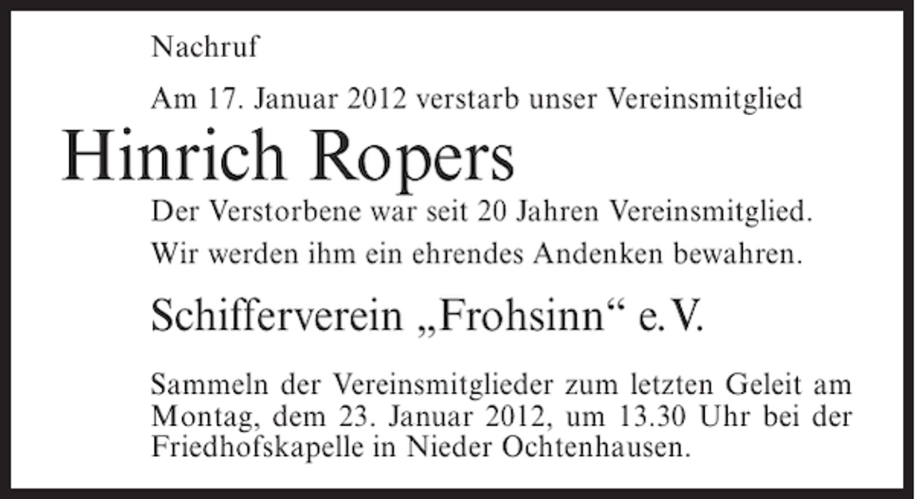 <p>Nachruf<br />Am 17. Januar 2012 verstarb unser Vereinsmitglied</p><p>Hinrich Ropers<br />Der Verstorbene war seit 20 Jahren Vereinsmitglied.<br />Wir werden ihm ein ehrendes Andenken bewahren.</p><p>Schifferverein „Frohsinn“ e.V.<br />Sammeln der Vereinsmitglieder zum letzten Geleit am<br />Montag, dem 23. Januar 2012, um 13.30 Uhr bei der<br />Friedhofskapelle in Nieder Ochtenhausen.</p>