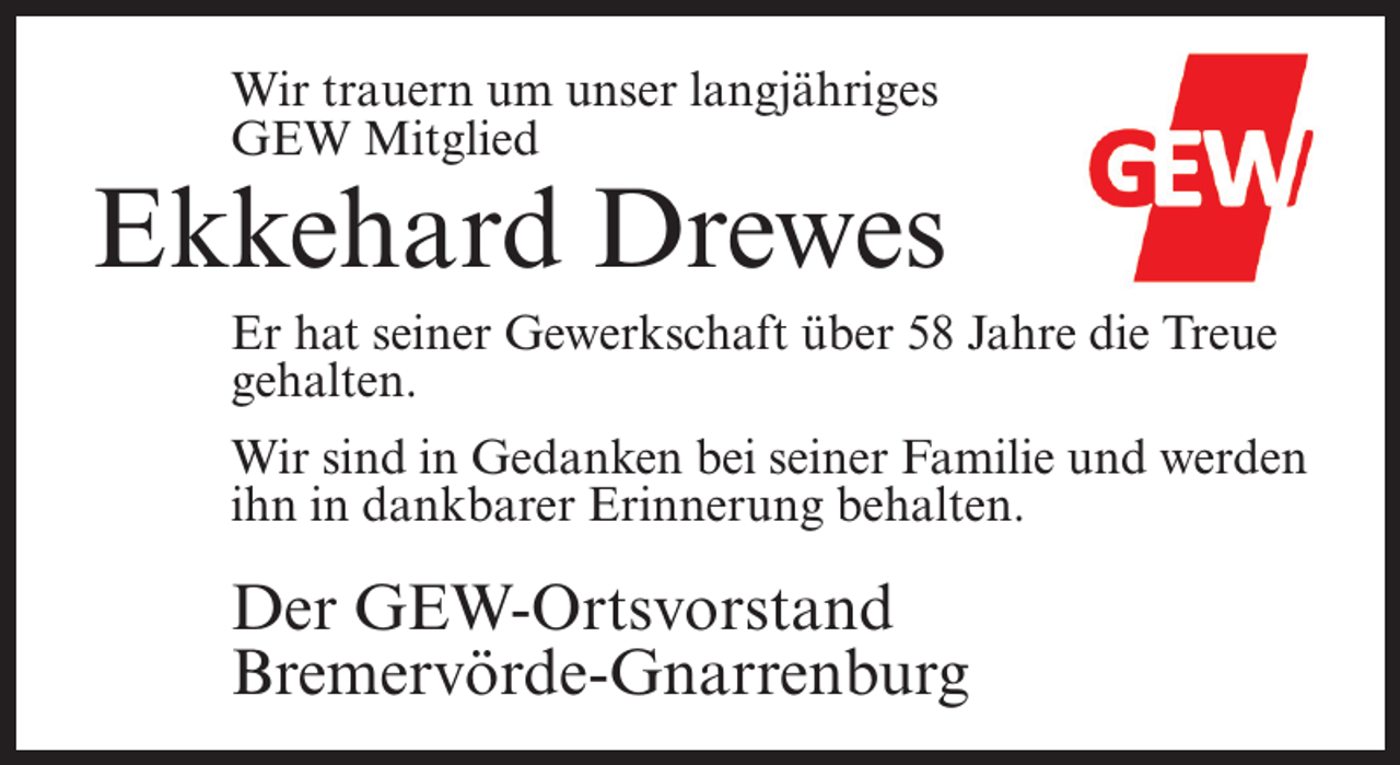 <p>Wir trauern um unser langjähriges<br />GEW Mitglied</p><p>Ekkehard Drewes<br />Er hat seiner Gewerkschaft über 58 Jahre die Treue<br />gehalten.<br />Wir sind in Gedanken bei seiner Familie und werden<br />ihn in dankbarer Erinnerung behalten.</p><p>Der GEW-Ortsvorstand<br />Bremervörde-Gnarrenburg</p>