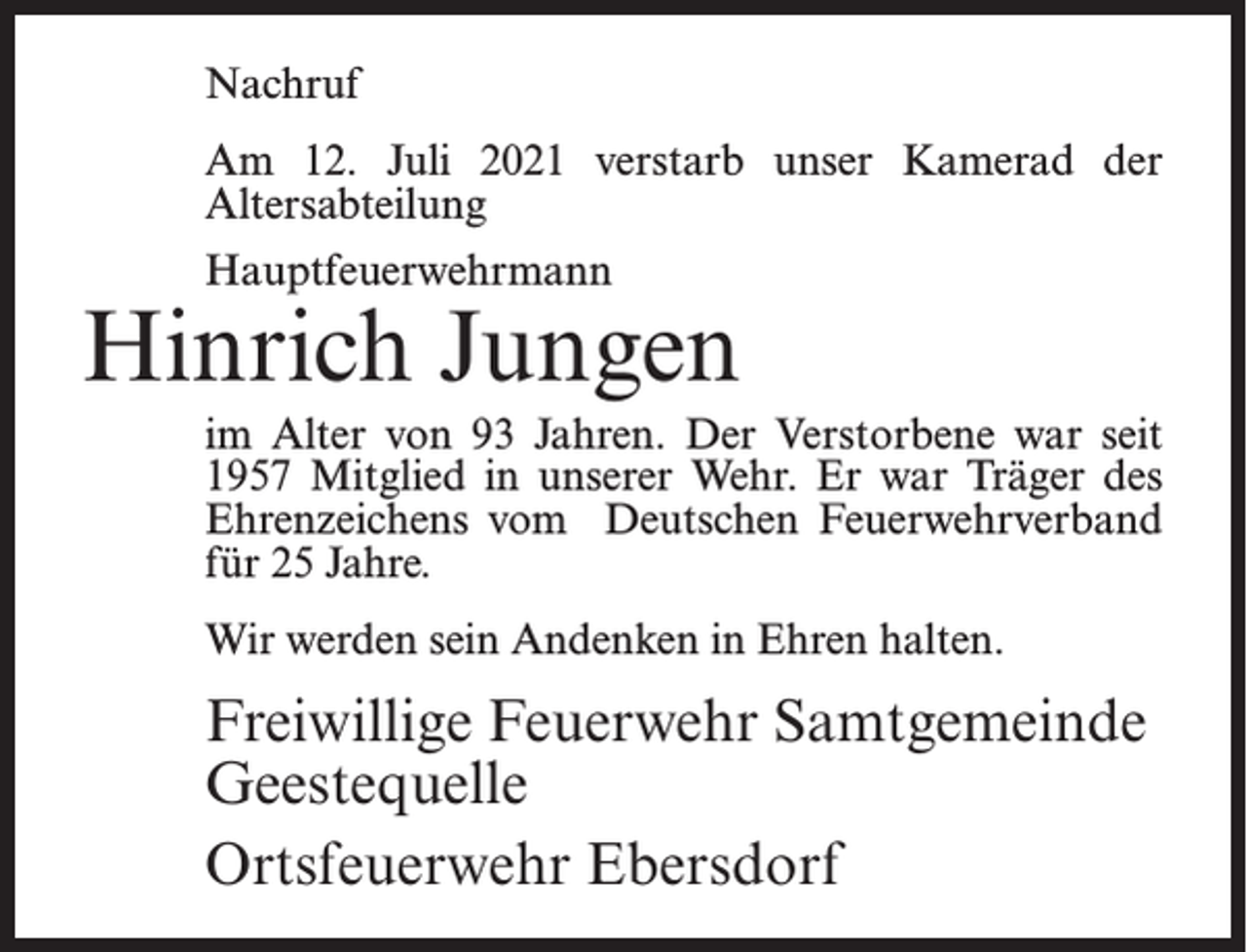 <p>Nachruf<br />Am 12. Juli 2021 verstarb unser Kamerad der<br />Altersabteilung<br />Hauptfeuerwehrmann</p><p>Hinrich Jungen<br />im Alter von 93 Jahren. Der Verstorbene war seit<br />1957 Mitglied in unserer Wehr. Er war Träger des<br />Ehrenzeichens vom Deutschen Feuerwehrverband<br />für 25 Jahre.<br />Wir werden sein Andenken in Ehren halten.</p><p>Freiwillige Feuerwehr Samtgemeinde<br />Geestequelle<br />Ortsfeuerwehr Ebersdorf</p>
