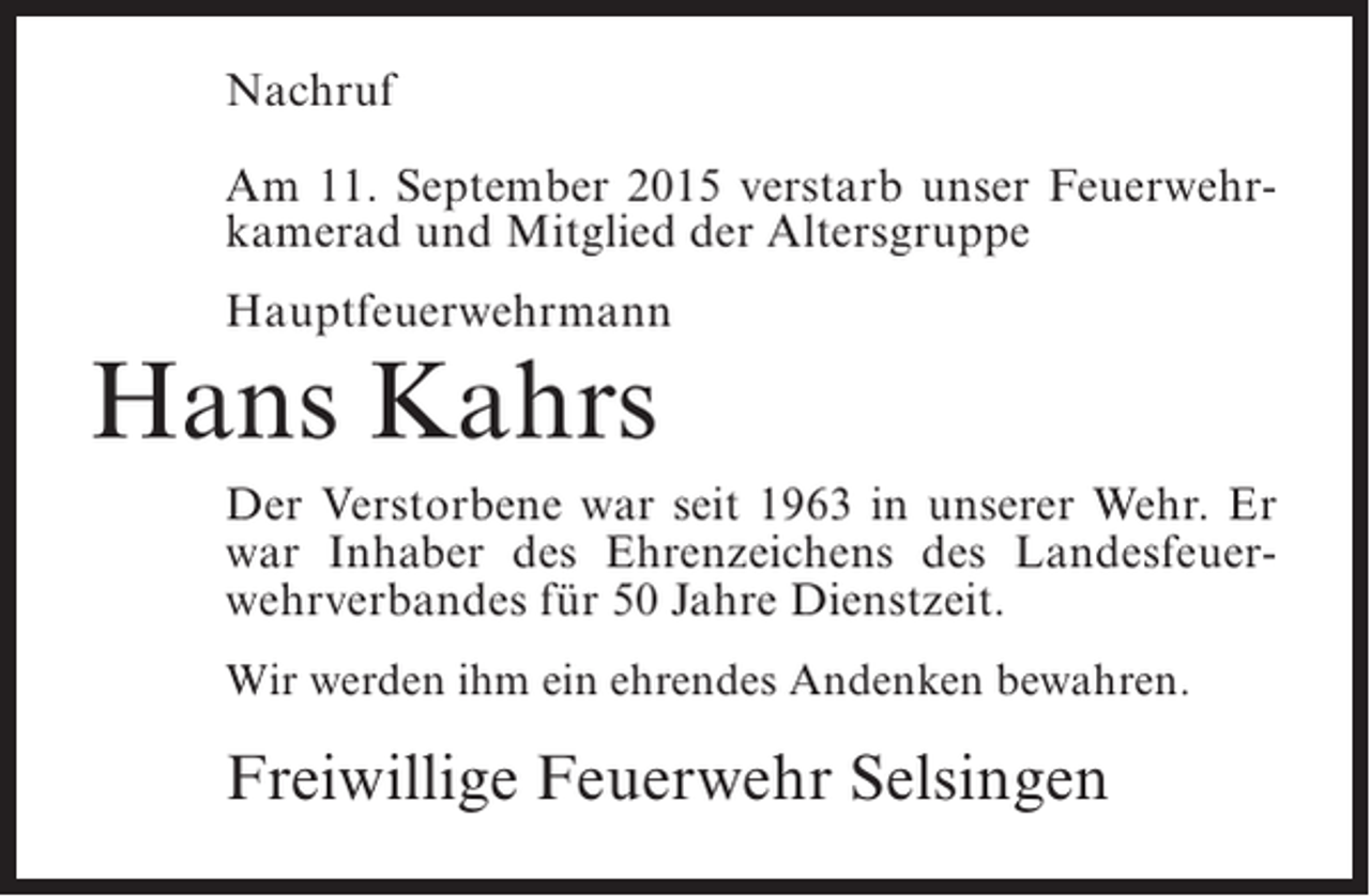 <p>Nachruf<br />Am 11. September 2015 verstarb unser Feuerwehrkamerad und Mitglied der Altersgruppe<br />Hauptfeuerwehrmann</p><p>Hans Kahrs</p><p>Der Verstorbene war seit 1963 in unserer Wehr. Er<br />war Inhaber des Ehrenzeichens des Landesfeuerwehrverbandes für 50 Jahre Dienstzeit.<br />Wir werden ihm ein ehrendes Andenken bewahren.</p><p>Freiwillige Feuerwehr Selsingen</p>
