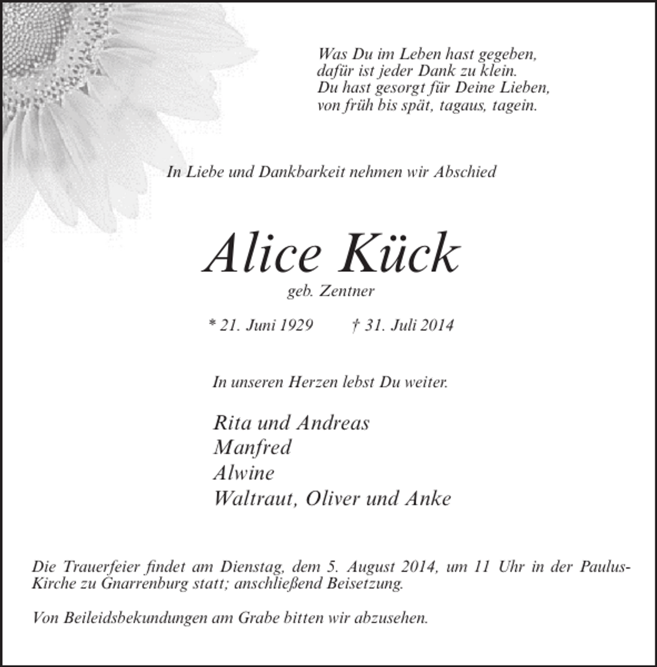 <p>Was Du im Leben hast gegeben,<br />dafür ist jeder Dank zu klein.<br />Du hast gesorgt für Deine Lieben,<br />von früh bis spät, tagaus, tagein.</p><p>In Liebe und Dankbarkeit nehmen wir Abschied</p><p>Alice Kück<br />geb. Zentner</p><p>* 21. Juni 1929</p><p>† 31. Juli 2014</p><p>In unseren Herzen lebst Du weiter.</p><p>Rita und Andreas<br />Manfred<br />Alwine<br />Waltraut, Oliver und Anke<br />Die Trauerfeier findet am Dienstag, dem 5. August 2014, um 11 Uhr in der PaulusKirche zu Gnarrenburg statt; anschließend Beisetzung.<br />Von Beileidsbekundungen am Grabe bitten wir abzusehen.</p>