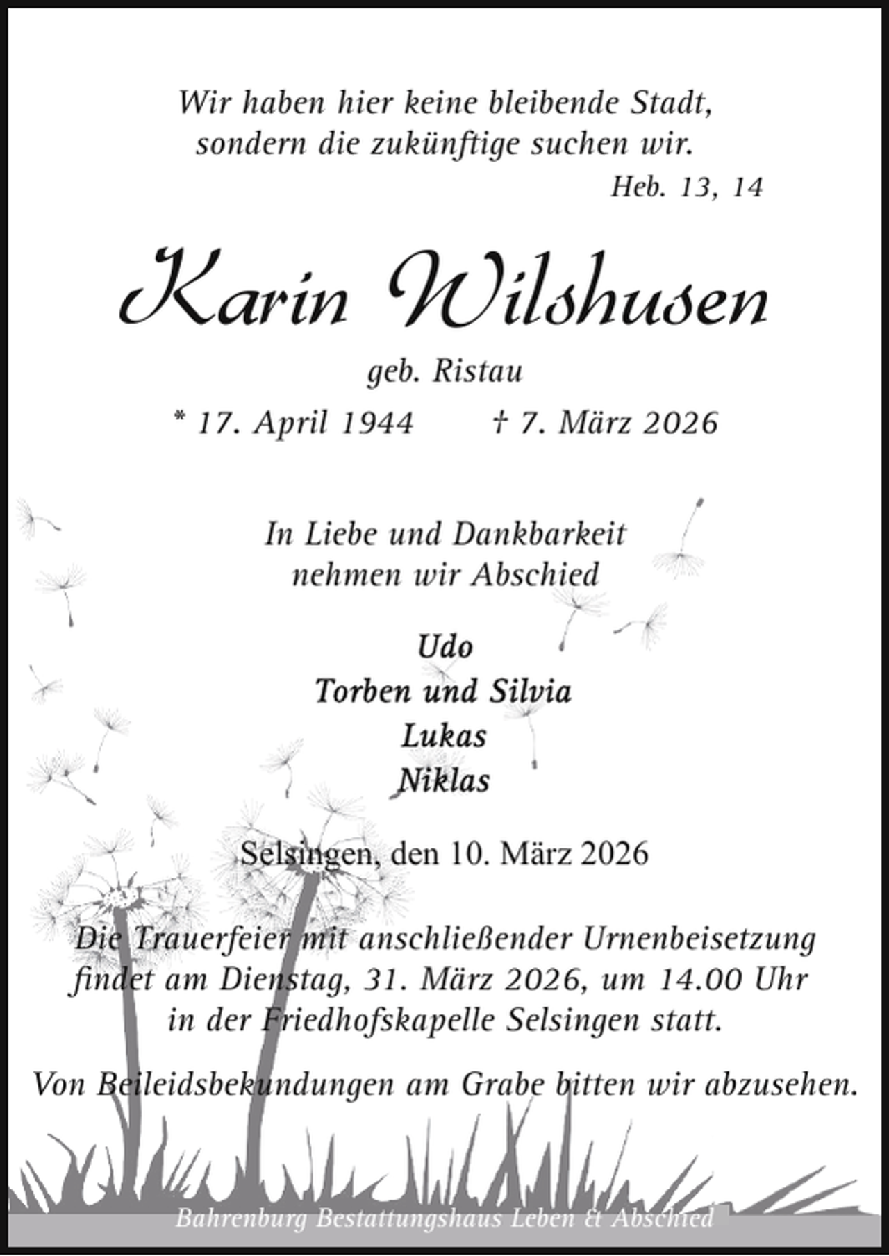 <p>Wir haben hier keine bleibende Stadt,<br />sondern die zukünftige suchen wir.<br />Heb. 13, 14</p><p>Karin Wilshusen<br />geb. Ristau<br />* 17. April 1944<br />† 7. März 2026<br />In Liebe und Dankbarkeit<br />nehmen wir Abschied</p><p>Selsingen, den 10. März 2026<br />Die Trauerfeier mit anschließender Urnenbeisetzung<br />ﬁndet am Dienstag, 31. März 2026, um 14.00 Uhr<br />in der Friedhofskapelle Selsingen statt.<br />Von Beileidsbekundungen am Grabe bitten wir abzusehen.</p><p>Bahrenburg Bestattungshaus Leben &amp; Abschied</p>