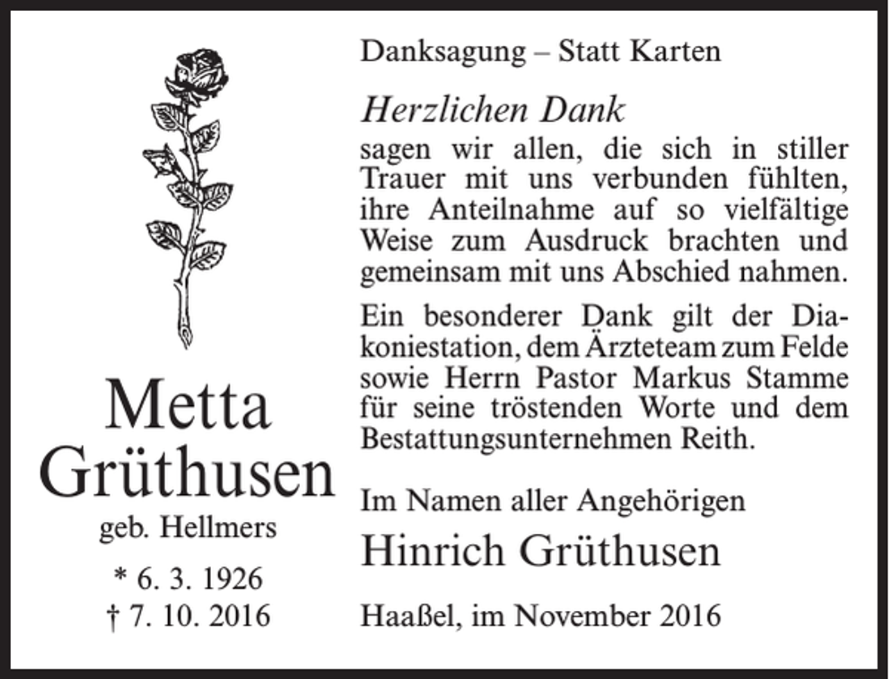 <p>Danksagung – Statt Karten</p><p>Herzlichen Dank</p><p>Metta<br />Grüthusen<br />geb. Hellmers<br />* 6. 3. 1926<br />† 7. 10. 2016</p><p>sagen wir allen, die sich in stiller<br />­Trauer mit uns verbunden fühlten,<br />ihre ­Anteilnahme auf so ­vielfältige<br />Weise zum Ausdruck brachten und<br />­gemeinsam mit uns Abschied ­nahmen.<br />Ein besonderer Dank gilt der Dia­<br />koniestation, dem Ärzteteam zum Felde<br />sowie Herrn Pastor Markus Stamme<br />für seine tröstenden Worte und dem<br />Bestattungsunternehmen Reith.<br />Im Namen aller Angehörigen</p><p>Hinrich Grüthusen<br />Haaßel, im November 2016</p>