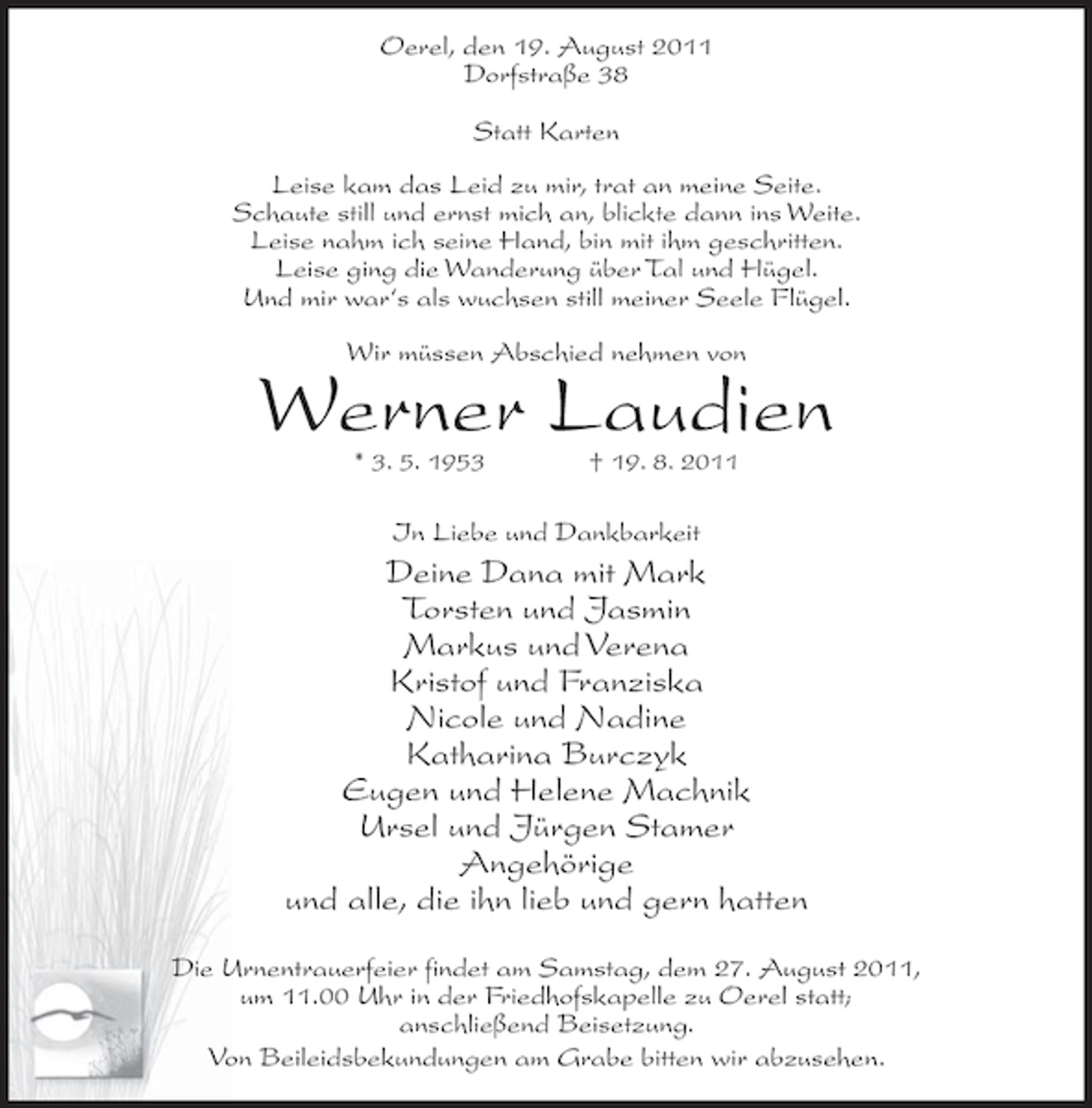 <p>Oerel, den 19. August 2011<br />Dorfstraße 38<br />Statt Karten<br />Leise kam das Leid zu mir, trat an meine Seite.<br />Schaute still und ernst mich an, blickte dann ins Weite.<br />Leise nahm ich seine Hand, bin mit ihm geschritten.<br />Leise ging die Wanderung über Tal und Hügel.<br />Und mir war‘s als wuchsen still meiner Seele Flügel.<br />Wir müssen Abschied nehmen von</p><p>Werner Laudien<br />* 3. 5. 1953</p><p>† 19. 8. 2011</p><p>In Liebe und Dankbarkeit</p><p>Deine Dana mit Mark<br />Torsten und Jasmin<br />Markus und Verena<br />Kristof und Franziska<br />Nicole und Nadine<br />Katharina Burczyk<br />Eugen und Helene Machnik<br />Ursel und Jürgen Stamer<br />Angehörige<br />und alle, die ihn lieb und gern hatten<br />Die Urnentrauerfeier findet am Samstag, dem 27. August 2011,<br />um 11.00 Uhr in der Friedhofskapelle zu Oerel statt;<br />anschließend Beisetzung.<br />Von Beileidsbekundungen am Grabe bitten wir abzusehen.</p>