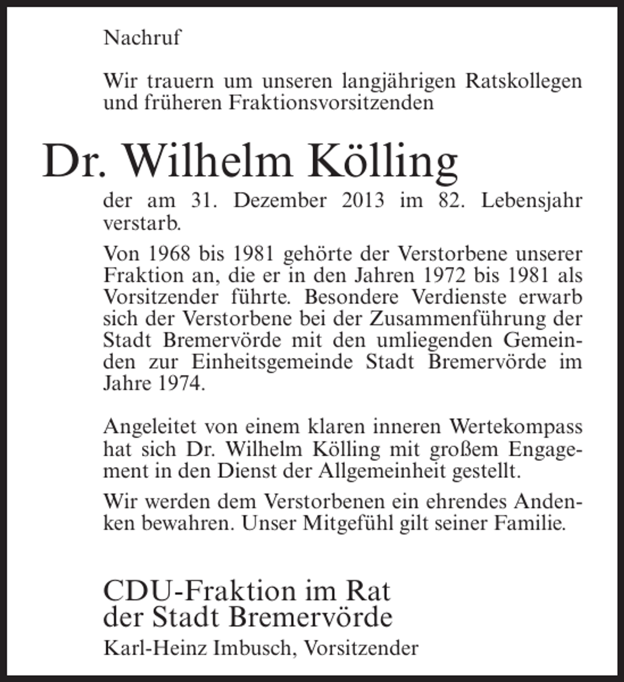 <p>Nachruf<br />Wir trauern um unseren langjährigen Ratskollegen<br />und früheren Fraktionsvorsitzenden</p><p>Dr. Wilhelm Kölling</p><p>der am 31. Dezember 2013 im 82. Lebensjahr<br />verstarb.<br />Von 1968 bis 1981 gehörte der Verstorbene unserer<br />Fraktion an, die er in den Jahren 1972 bis 1981 als<br />Vorsitzender führte. Besondere Verdienste erwarb<br />sich der Verstorbene bei der Zusammenführung der<br />Stadt Bremervörde mit den umliegenden Gemeinden zur Einheitsgemeinde Stadt Bremervörde im<br />Jahre 1974.<br />Angeleitet von einem klaren inneren Wertekompass<br />hat sich Dr. Wilhelm Kölling mit großem Engagement in den Dienst der Allgemeinheit gestellt.<br />Wir werden dem Verstorbenen ein ehrendes Andenken bewahren. Unser Mitgefühl gilt seiner Familie.</p><p>CDU-Fraktion im Rat<br />der Stadt Bremervörde<br />Karl-Heinz Imbusch, Vorsitzender</p>