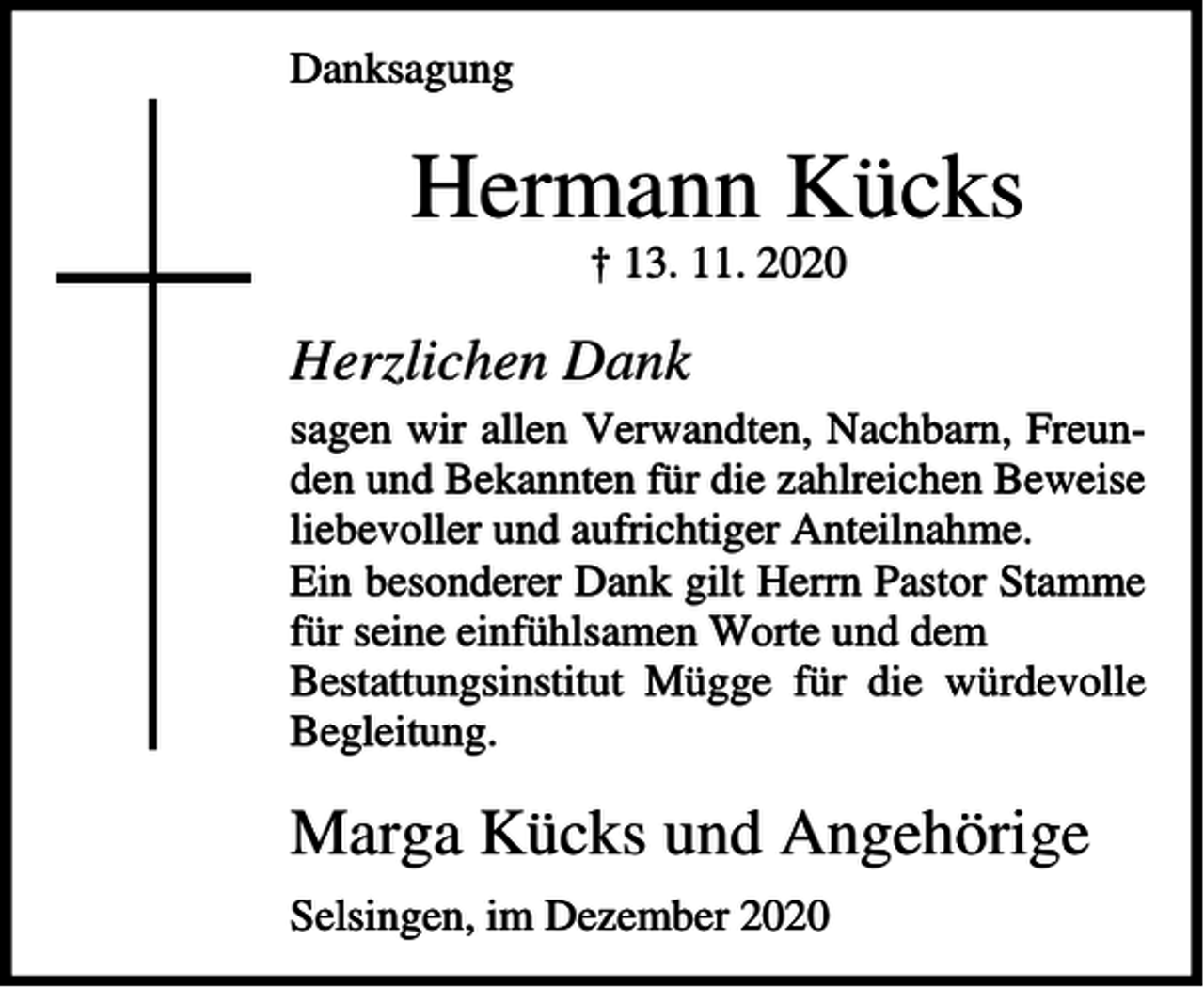 <p>Danksagung</p><p>Hermann Kücks<br />† 13. 11. 2020</p><p>Herzlichen Dank<br />sagen wir allen Verwandten, Nachbarn, Freunden und Bekannten für die zahlreichen Beweise<br />liebevoller und aufrichtiger Anteilnahme.<br />Ein besonderer Dank gilt Herrn Pastor Stamme<br />für seine einfühlsamen Worte und dem<br />Bestattungsinstitut Mügge für die würdevolle<br />Begleitung.</p><p>Marga Kücks und Angehörige<br />Selsingen, im Dezember 2020</p>