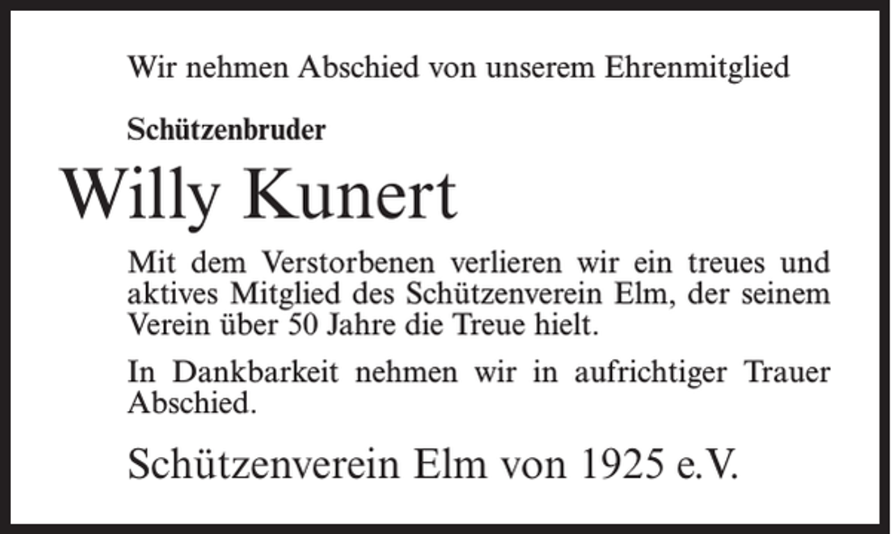 <p>Wir nehmen Abschied von unserem Ehrenmitglied<br />Schützenbruder</p><p>Willy Kunert<br />Mit dem Verstorbenen verlieren wir ein treues und<br />aktives Mitglied des Schützenverein Elm, der seinem<br />Verein über 50 Jahre die Treue hielt.<br />In Dankbarkeit nehmen wir in aufrichtiger Trauer<br />Abschied.</p><p>Schützenverein Elm von 1925 e.V.</p>