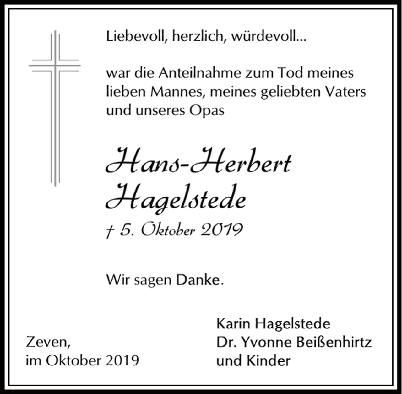 <p>Liebevoll, herzlich, würdevoll...<br />war die Anteilnahme zum Tod meines<br />lieben Mannes, meines geliebten Vaters<br />und unseres Opas</p><p>Hans-Herbert<br />Hagelstede<br />† 5. Oktober 2019<br />Wir sagen</p><p>Zeven,<br />im Oktober 2019</p><p>.</p>