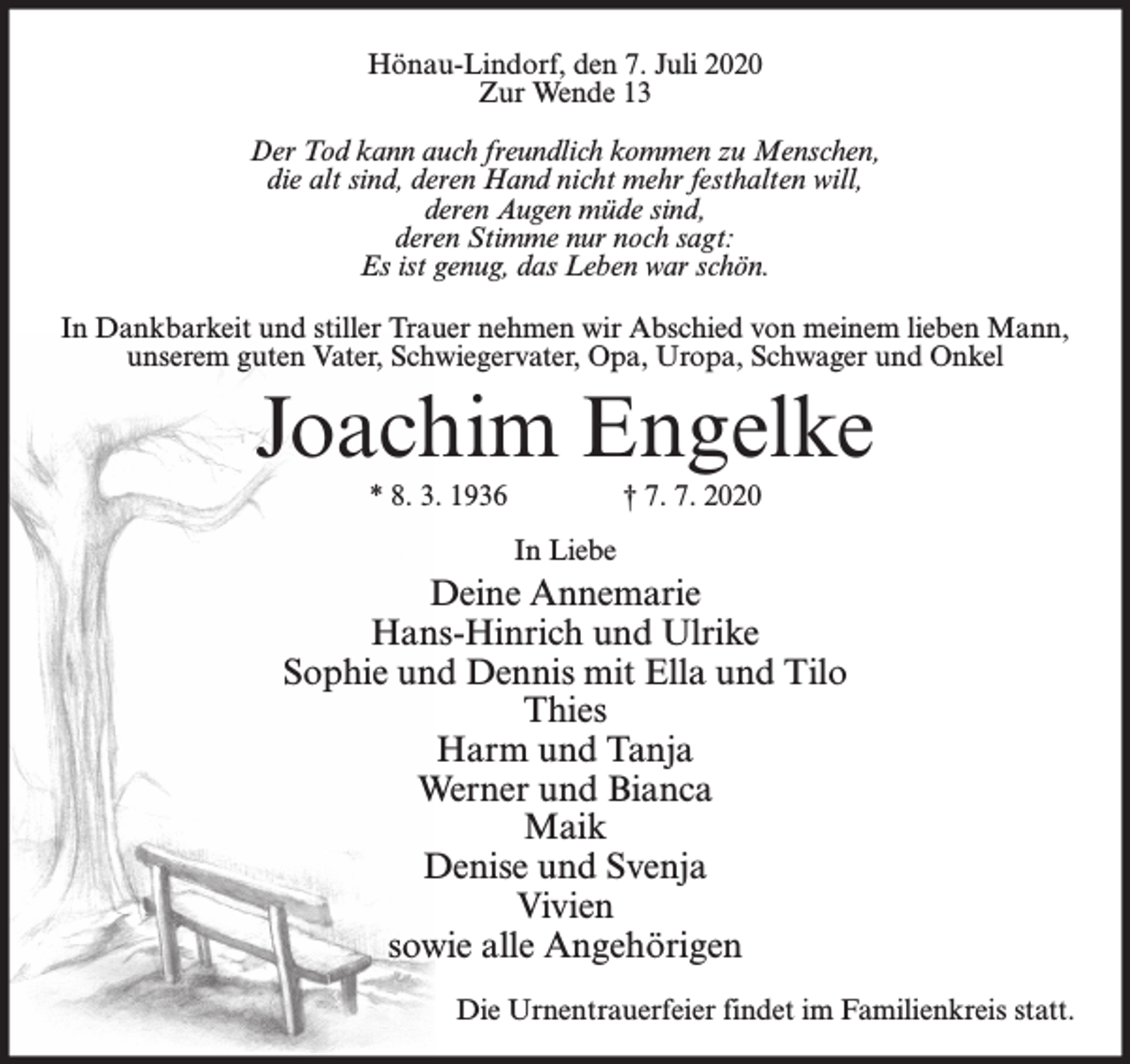<p>Hönau-Lindorf, den 7. Juli 2020<br />Zur Wende 13<br />Der Tod kann auch freundlich kommen zu Menschen,<br />die alt sind, deren Hand nicht mehr festhalten will,<br />deren Augen müde sind,<br />deren Stimme nur noch sagt:<br />Es ist genug, das Leben war schön.<br />In Dankbarkeit und stiller Trauer nehmen wir Abschied von meinem lieben Mann,<br />unserem guten Vater, Schwiegervater, Opa, Uropa, Schwager und Onkel</p><p>Joachim Engelke<br />* 8. 3. 1936</p><p>† 7. 7. 2020<br />In Liebe</p><p>Deine Annemarie<br />Hans-Hinrich und Ulrike<br />Sophie und Dennis mit Ella und Tilo<br />Thies<br />Harm und Tanja<br />Werner und Bianca<br />Maik<br />Denise und Svenja<br />Vivien<br />sowie alle Angehörigen<br />Die Urnentrauerfeier findet im Familienkreis statt.</p>