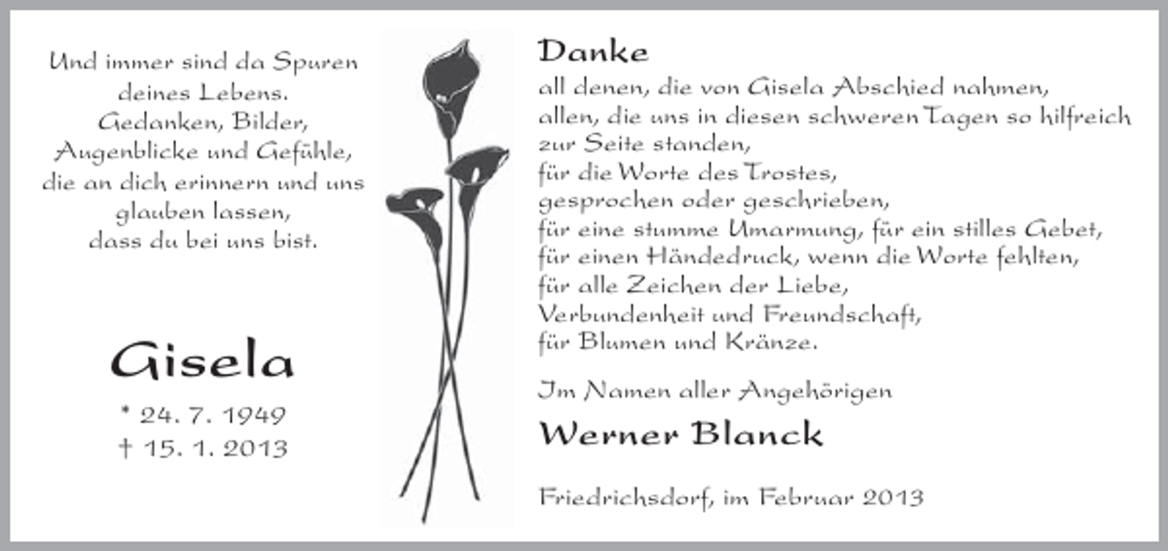 <p>Und immer sind da Spuren<br />deines Lebens.<br />Gedanken, Bilder,<br />Augenblicke und Gefühle,<br />die an dich erinnern und uns<br />glauben lassen,<br />dass du bei uns bist.</p><p>Gisela<br />* 24. 7. 1949<br />† 15. 1. 2013</p><p>Danke<br />all denen, die von Gisela Abschied nahmen,<br />allen, die uns in diesen schweren Tagen so hilfreich<br />zur Seite standen,<br />für die Worte des Trostes,<br />gesprochen oder geschrieben,<br />für eine stumme Umarmung, für ein stilles Gebet,<br />für einen Händedruck, wenn die Worte fehlten,<br />für alle Zeichen der Liebe,<br />Verbundenheit und Freundschaft,<br />für Blumen und Kränze.<br />Im Namen aller Angehörigen</p><p>Werner Blanck<br />Friedrichsdorf, im Februar 2013</p>