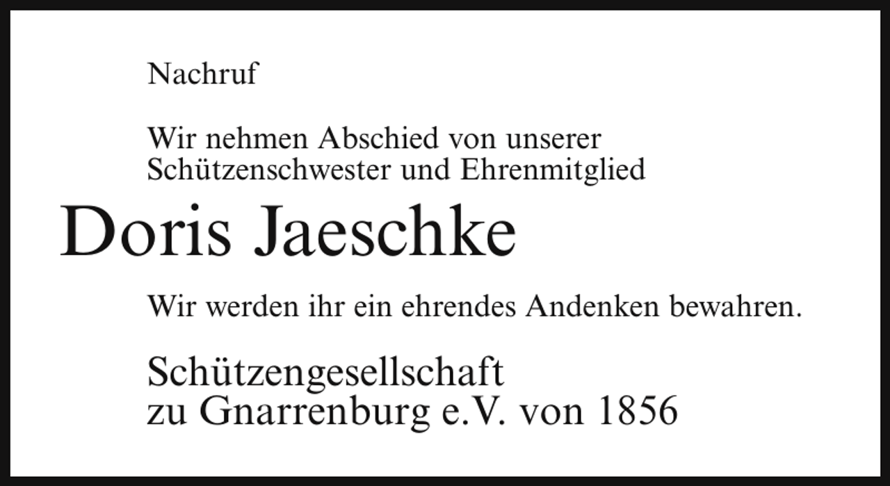 <p>Nachruf<br />Wir nehmen Abschied von unserer<br />Schützenschwester und Ehrenmitglied</p><p>Doris Jaeschke</p><p>Wir werden ihr ein ehrendes Andenken bewahren.</p><p>Schützengesellschaft<br />zu Gnarrenburg e.V. von 1856</p>