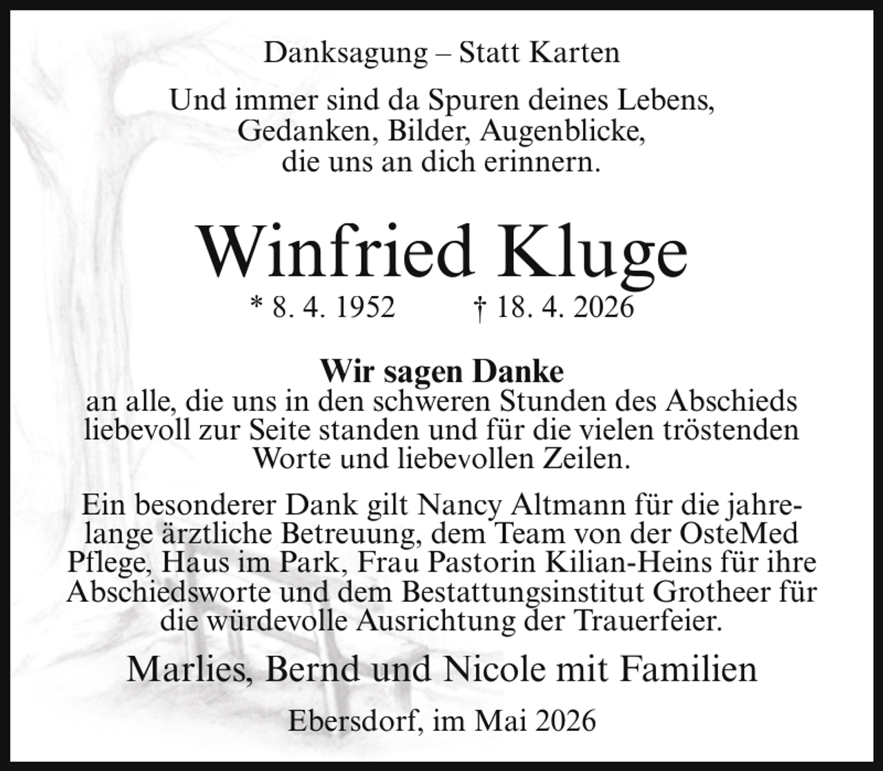 <p>Danksagung – Statt Karten<br />Und immer sind da Spuren deines Lebens,<br />Gedanken, Bilder, Augenblicke,<br />die uns an dich erinnern.</p><p>Winfried Kluge<br />* 8. 4. 1952</p><p>† 18. 4. 2026</p><p>Wir sagen Danke</p><p>an alle, die uns in den schweren Stunden des Abschieds<br />liebevoll zur Seite standen und für die vielen tröstenden<br />Worte und liebevollen Zeilen.<br />Ein besonderer Dank gilt Nancy Altmann für die jahrelange ärztliche Betreuung, dem Team von der OsteMed<br />Pflege, Haus im Park, Frau Pastorin Kilian-Heins für ihre<br />Abschiedsworte und dem Bestattungsinstitut Grotheer für<br />die würdevolle Ausrichtung der Trauerfeier.</p><p>Marlies, Bernd und Nicole mit Familien<br />Ebersdorf, im Mai 2026</p>