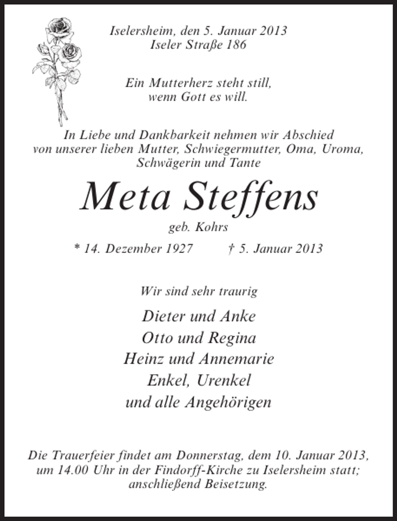 <p>Iselersheim, den 5. Januar 2013<br />Iseler Straße 186<br />Ein Mutterherz steht still,<br />wenn Gott es will.<br />In Liebe und Dankbarkeit nehmen wir Abschied<br />von unserer lieben Mutter, Schwiegermutter, Oma, Uroma,<br />Schwägerin und Tante</p><p>Meta Steffens<br />geb. Kohrs<br />* 14. Dezember 1927</p><p>† 5. Januar 2013</p><p>Wir sind sehr traurig</p><p>Dieter und Anke<br />Otto und Regina<br />Heinz und Annemarie<br />Enkel, Urenkel<br />und alle Angehörigen<br />Die Trauerfeier findet am Donnerstag, dem 10. Januar 2013,<br />um 14.00 Uhr in der Findorff-Kirche zu Iselersheim statt;<br />anschließend Beisetzung.</p>