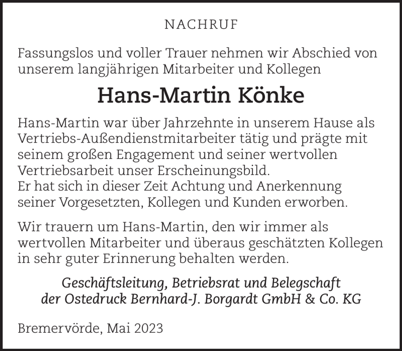 <p>N AC H RU F<br />Fassungslos und voller Trauer nehmen wir Abschied von<br />unserem langjährigen Mitarbeiter und Kollegen</p><p>Hans-Martin Könke<br />Hans-Martin war über Jahrzehnte in unserem Hause als<br />Vertriebs-Außendienstmitarbeiter tätig und prägte mit<br />seinem großen Engagement und seiner wertvollen<br />Vertriebsarbeit unser Erscheinungsbild.<br />Er hat sich in dieser Zeit Achtung und Anerkennung<br />seiner Vorgesetzten, Kollegen und Kunden erworben.<br />Wir trauern um Hans-Martin, den wir immer als<br />wertvollen Mitarbeiter und überaus geschätzten Kollegen<br />in sehr guter Erinnerung behalten werden.</p><p>Geschäftsleitung, Betriebsrat und Belegschaft<br />der Ostedruck Bernhard-J. Borgardt GmbH &amp; Co. KG<br />Bremervörde, Mai 2023</p>