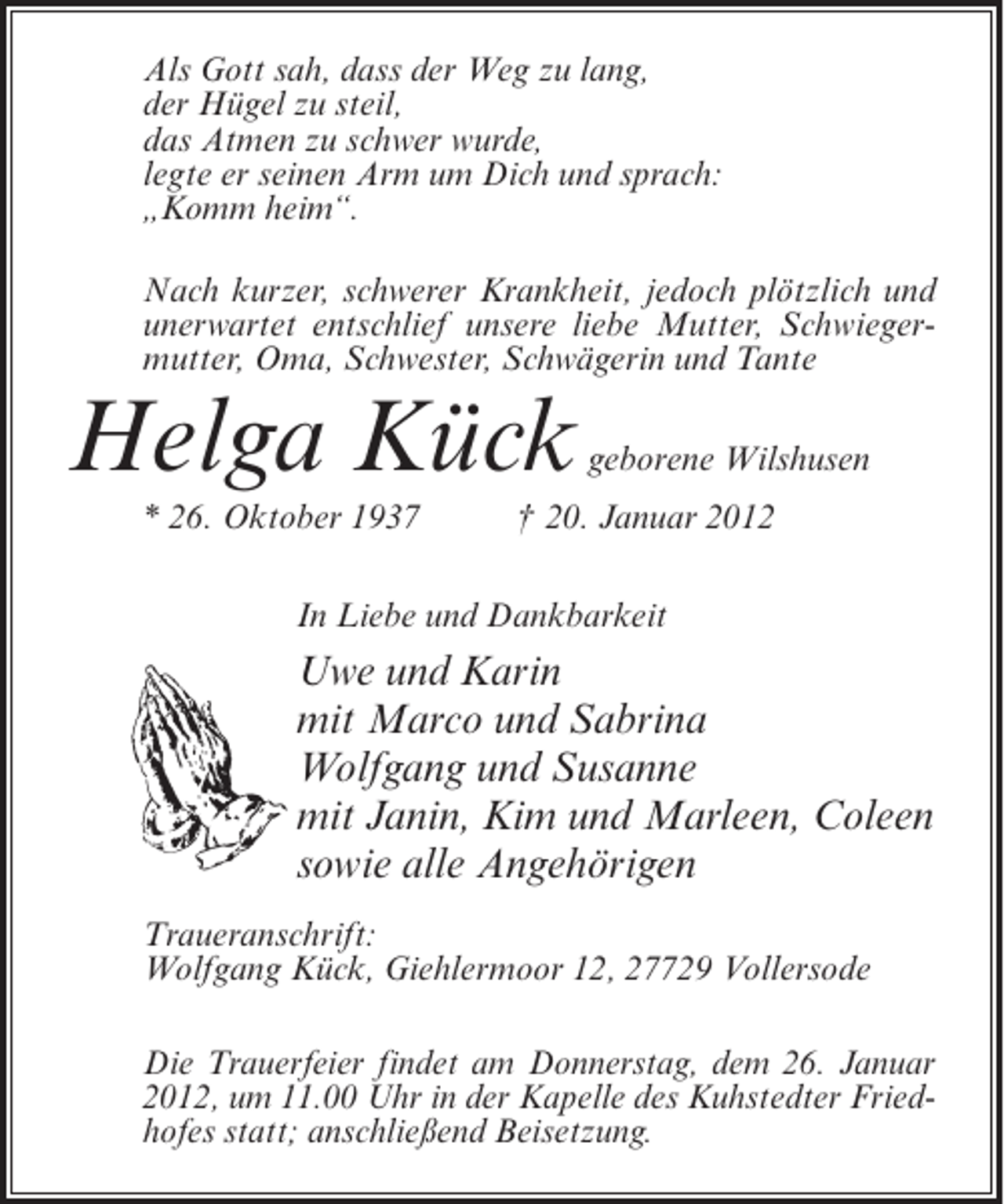 <p>Als Gott sah, dass der Weg zu lang,<br />der Hügel zu steil,<br />das Atmen zu schwer wurde,<br />legte er seinen Arm um Dich und sprach:<br />„Komm heim“.<br />Nach kurzer, schwerer Krankheit, jedoch plötzlich und<br />unerwartet entschlief unsere liebe Mutter, Schwiegermutter, Oma, Schwester, Schwägerin und Tante</p><p>Helga Kück<br />* 26. Oktober 1937</p><p>geborene Wilshusen</p><p>† 20. Januar 2012</p><p>In Liebe und Dankbarkeit</p><p>Uwe und Karin<br />mit Marco und Sabrina<br />Wolfgang und Susanne<br />mit Janin, Kim und Marleen, Coleen<br />sowie alle Angehörigen<br />Traueranschrift:<br />Wolfgang Kück, Giehlermoor 12, 27729 Vollersode<br />Die Trauerfeier findet am Donnerstag, dem 26. Januar<br />2012, um 11.00 Uhr in der Kapelle des Kuhstedter Friedhofes statt; anschließend Beisetzung.</p>