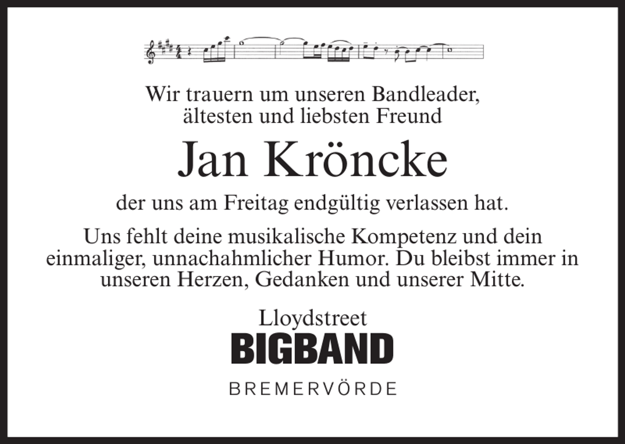 <p>Wir trauern um unseren Bandleader,<br />ältesten und liebsten Freund</p><p>Jan Kröncke<br />der uns am Freitag endgültig verlassen hat.<br />Uns fehlt deine musikalische Kompetenz und dein<br />einmaliger, unnachahmlicher Humor. Du bleibst immer in<br />unseren Herzen, Gedanken und unserer Mitte.</p><p>Lloydstreet</p><p>BIGBAND<br />BREMERVÖRDE</p>