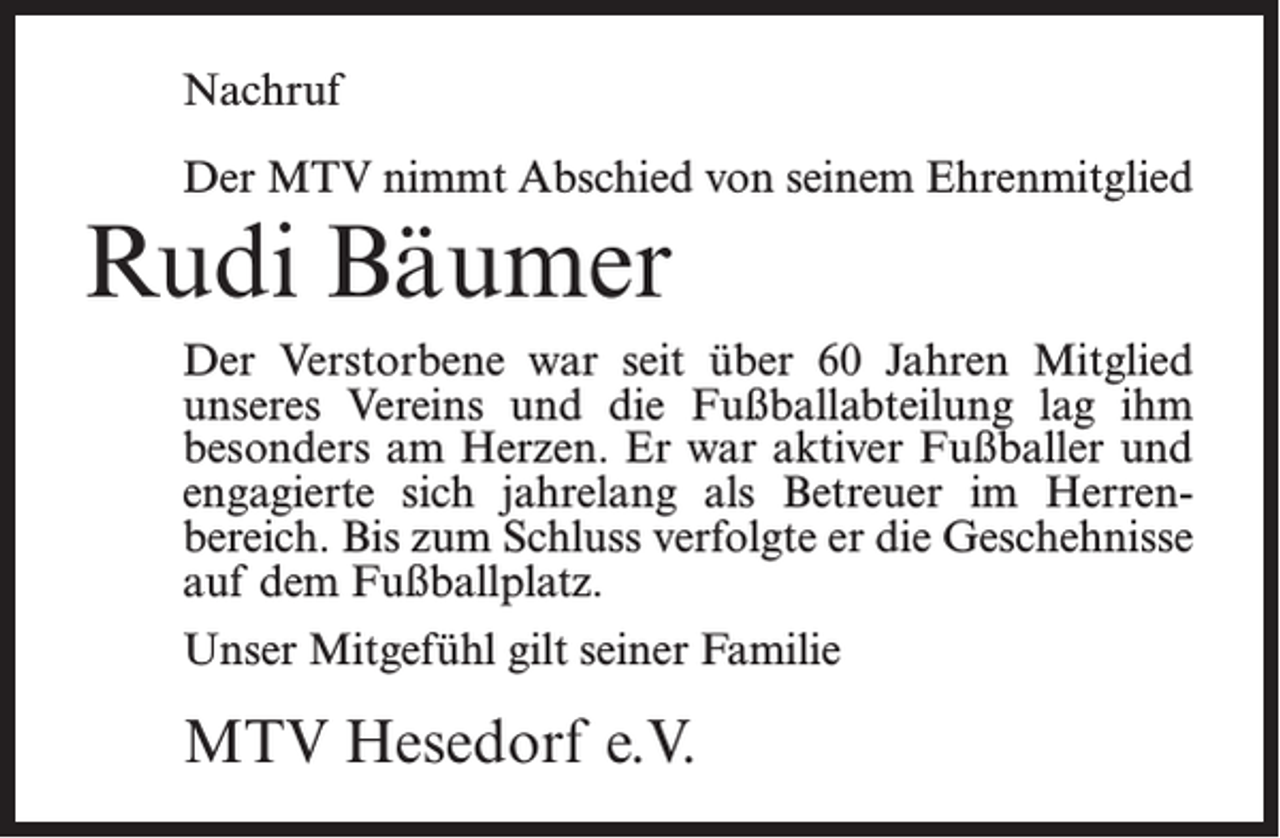 <p>Nachruf<br />Der MTV nimmt Abschied von seinem Ehrenmitglied</p><p>Rudi Bäumer</p><p>Der Verstorbene war seit über 60 Jahren Mitglied<br />unseres Vereins und die Fußballabteilung lag ihm<br />besonders am Herzen. Er war aktiver Fußballer und<br />engagierte sich jahrelang als Betreuer im Herren­<br />bereich. Bis zum Schluss verfolgte er die Geschehnisse<br />auf dem Fußballplatz.<br />Unser Mitgefühl gilt seiner Familie</p><p>MTV Hesedorf e.V.</p>