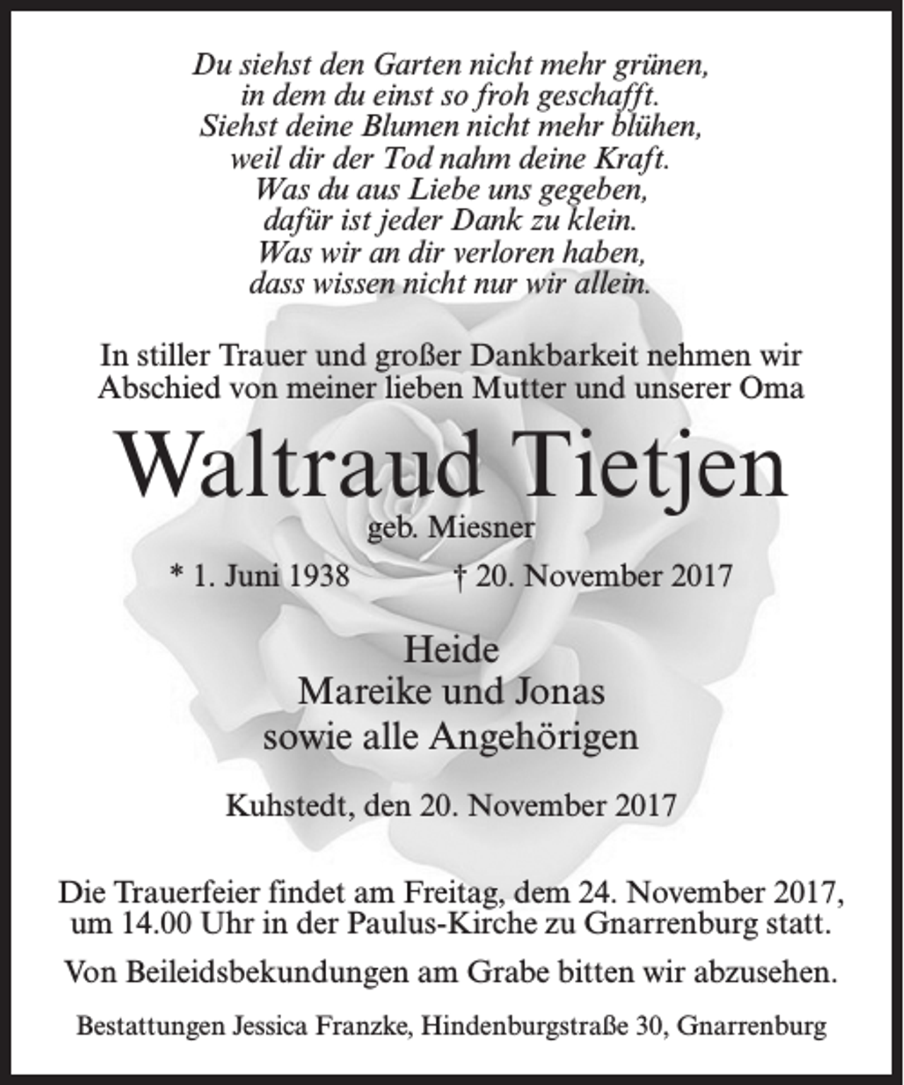 <p>Du siehst den Garten nicht mehr grünen,<br />in dem du einst so froh geschafft.<br />Siehst deine Blumen nicht mehr blühen,<br />weil dir der Tod nahm deine Kraft.<br />Was du aus Liebe uns gegeben,<br />dafür ist jeder Dank zu klein.<br />Was wir an dir verloren haben,<br />dass wissen nicht nur wir allein.<br />In stiller Trauer und großer Dankbarkeit nehmen wir<br />Abschied von meiner lieben Mutter und unserer Oma</p><p>Waltraud Tietjen<br />geb. Miesner</p><p>* 1. Juni 1938</p><p>† 20. November 2017</p><p>Heide<br />Mareike und Jonas<br />sowie alle Angehörigen<br />Kuhstedt, den 20. November 2017<br />Die Trauerfeier findet am Freitag, dem 24. November 2017,<br />um 14.00 Uhr in der Paulus-Kirche zu Gnarrenburg statt.<br />Von Beileidsbekundungen am Grabe bitten wir abzusehen.<br />Bestattungen Jessica Franzke, Hindenburgstraße 30, Gnarrenburg</p>
