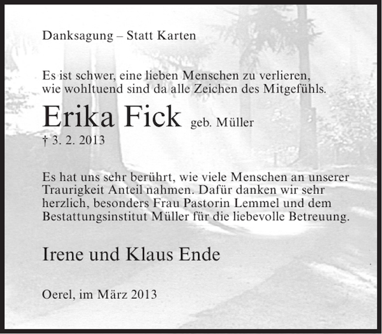 <p>Danksagung – Statt Karten<br />Es ist schwer, eine lieben Menschen zu verlieren,<br />wie wohltuend sind da alle Zeichen des Mitgefühls.</p><p>Erika Fick geb. Müller<br />† 3. 2. 2013</p><p>Es hat uns sehr berührt, wie viele Menschen an unserer<br />Traurigkeit Anteil nahmen. Dafür danken wir sehr<br />herzlich, besonders Frau Pastorin Lemmel und dem<br />Bestattungsinstitut Müller für die liebevolle Betreuung.</p><p>Irene und Klaus Ende<br />Oerel, im März 2013</p>
