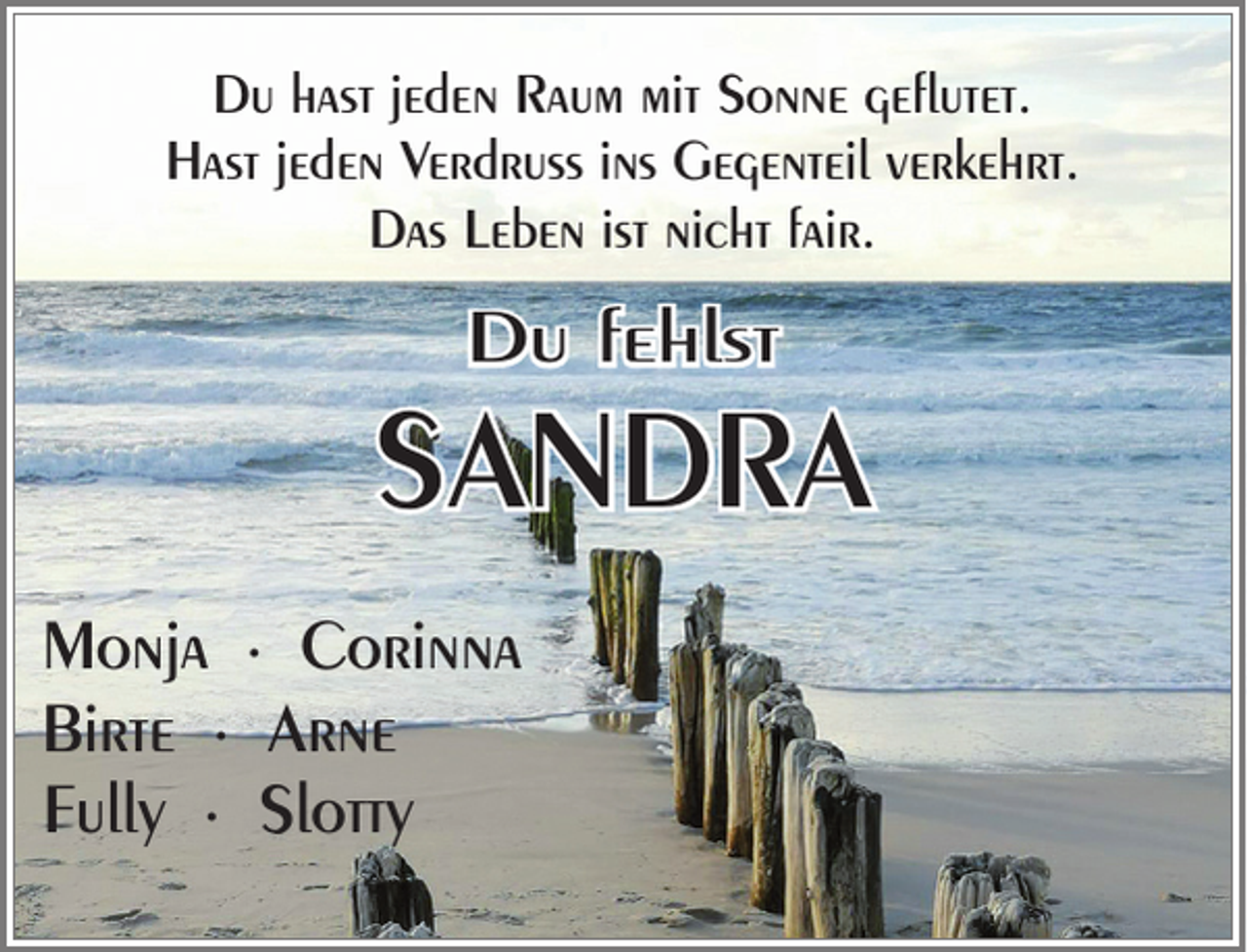 <p>Du hast jeden Raum mit Sonne geflutet.<br />Hast jeden Verdruss ins Gegenteil verkehrt.<br />Das Leben ist nicht fair.</p><p>Du fehlst</p><p>SANDRA<br />Monja ∙ Corinna<br />Birte ∙ Arne<br />Fully ∙ Slotty</p>