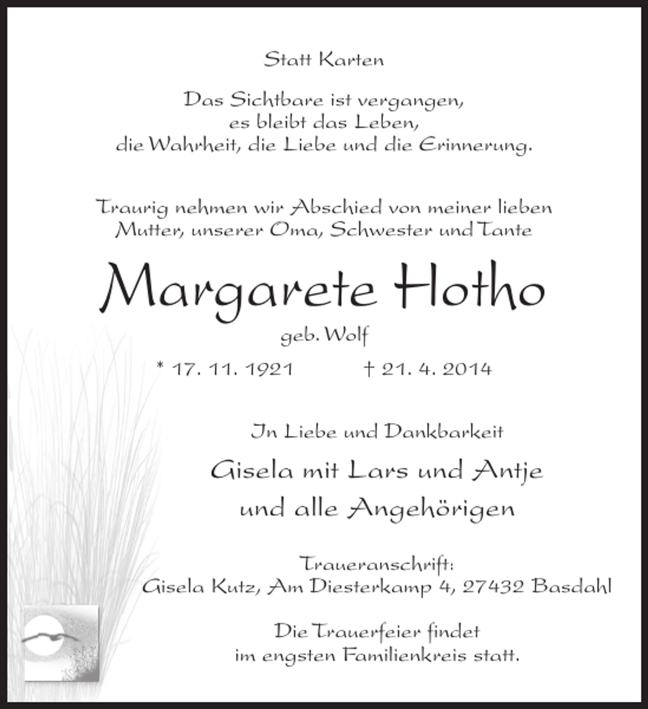 <p>Statt Karten<br />Das Sichtbare ist vergangen,<br />es bleibt das Leben,<br />die Wahrheit, die Liebe und die Erinnerung.<br />Traurig nehmen wir Abschied von meiner lieben<br />Mutter, unserer Oma, Schwester und Tante</p><p>Margarete Hotho<br />geb. Wolf</p><p>* 17. 11. 1921 † 21. 4. 2014<br />In Liebe und Dankbarkeit</p><p>Gisela mit Lars und Antje<br />und alle Angehörigen<br />Traueranschrift:<br />Gisela Kutz, Am Diesterkamp 4, 27432 Basdahl<br />Die Trauerfeier findet<br />im engsten Familienkreis statt.</p>