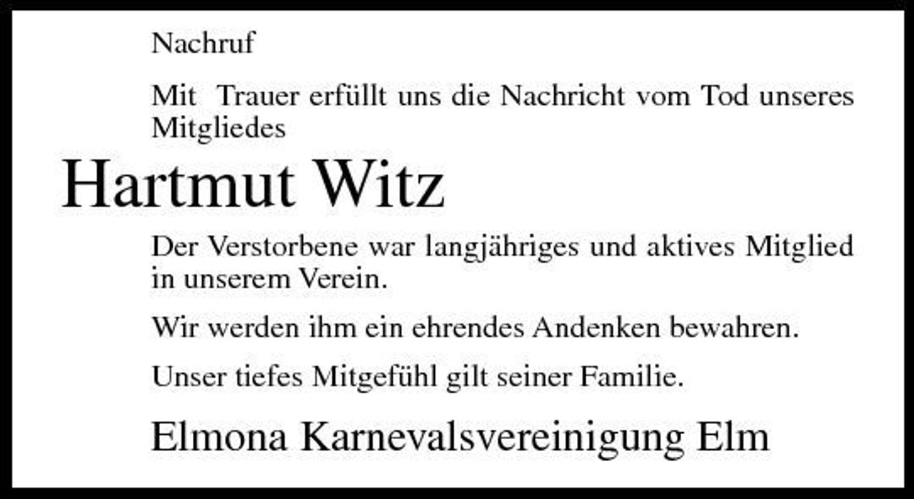 <p>Nachruf Mit Trauer erfüllt uns die Nachricht vom Tod unseres Mitgliedes</p><p>Hartmut Witz<br />Der Verstorbene war langjähriges und aktives Mitglied in unserem Verein. Wir werden ihm ein ehrendes Andenken bewahren. Unser tiefes Mitgefühl gilt seiner Familie.</p><p>Elmona Karnevalsvereinigung Elm</p>