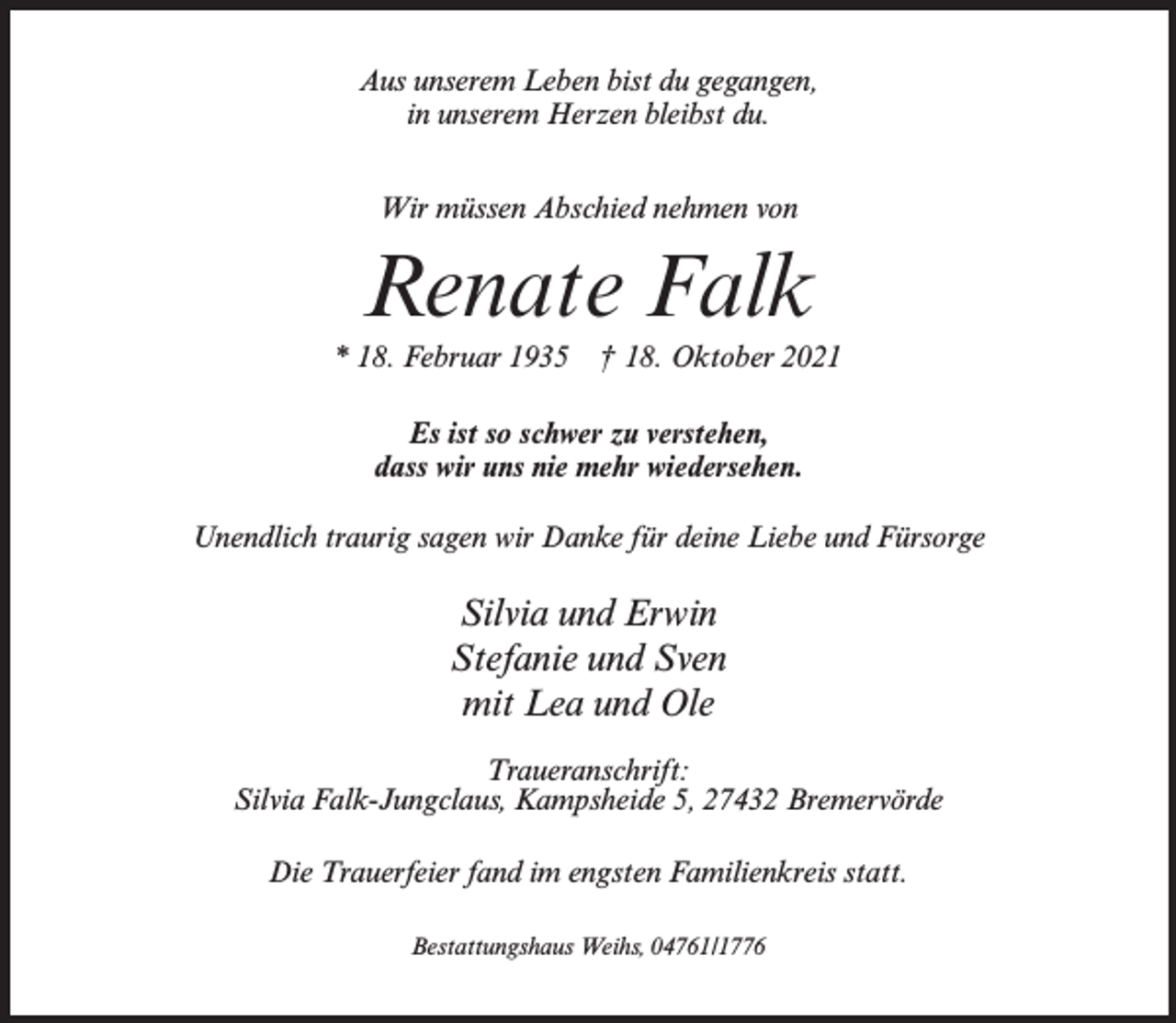 <p>Aus unserem Leben bist du gegangen,<br />in unserem Herzen bleibst du.<br />Wir müssen Abschied nehmen von</p><p>Renate Falk<br />* 18. Februar 1935 † 18. Oktober 2021<br />Es ist so schwer zu verstehen,<br />dass wir uns nie mehr wiedersehen.<br />Unendlich traurig sagen wir Danke für deine Liebe und Fürsorge</p><p>Silvia und Erwin<br />Stefanie und Sven<br />mit Lea und Ole<br />Traueranschrift:<br />Silvia Falk-Jungclaus, Kampsheide 5, 27432 Bremervörde<br />Die Trauerfeier fand im engsten Familienkreis statt.<br />Bestattungshaus Weihs, 04761/1776</p>
