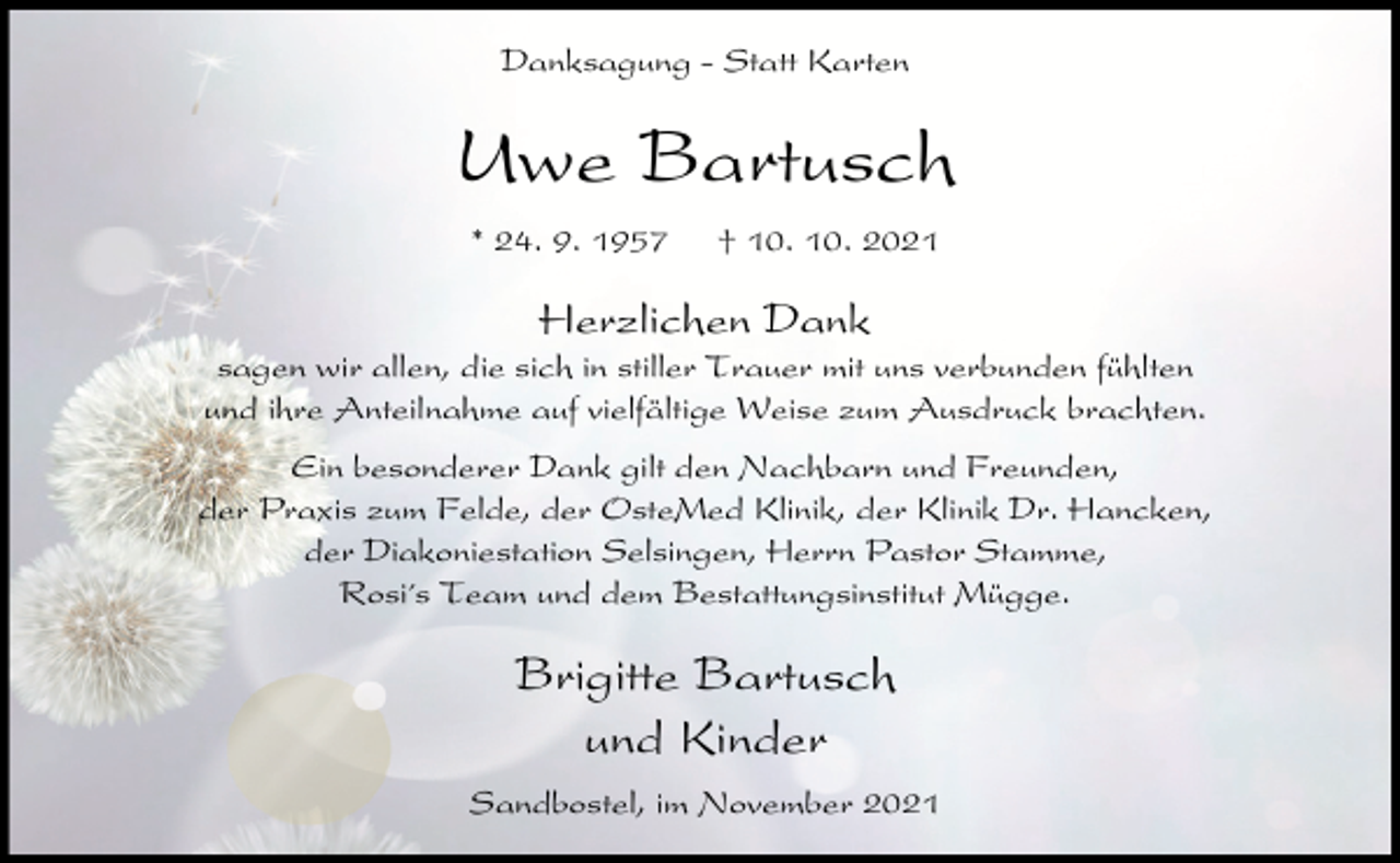 <p>Danksagung - Statt Karten</p><p>Uwe Bartusch<br />* 24. 9. 1957</p><p>† 10. 10. 2021</p><p>Herzlichen Dank<br />sagen wir allen, die sich in stiller Trauer mit uns verbunden fühlten<br />und ihre Anteilnahme auf vielfältige Weise zum Ausdruck brachten.<br />Ein besonderer Dank gilt den Nachbarn und Freunden,<br />der Praxis zum Felde, der OsteMed Klinik, der Klinik Dr. Hancken,<br />der Diakoniestation Selsingen, Herrn Pastor Stamme,<br />Rosi´s Team und dem Bestattungsinstitut Mügge.</p><p>Brigitte Bartusch<br />und Kinder<br />Sandbostel, im November 2021</p>