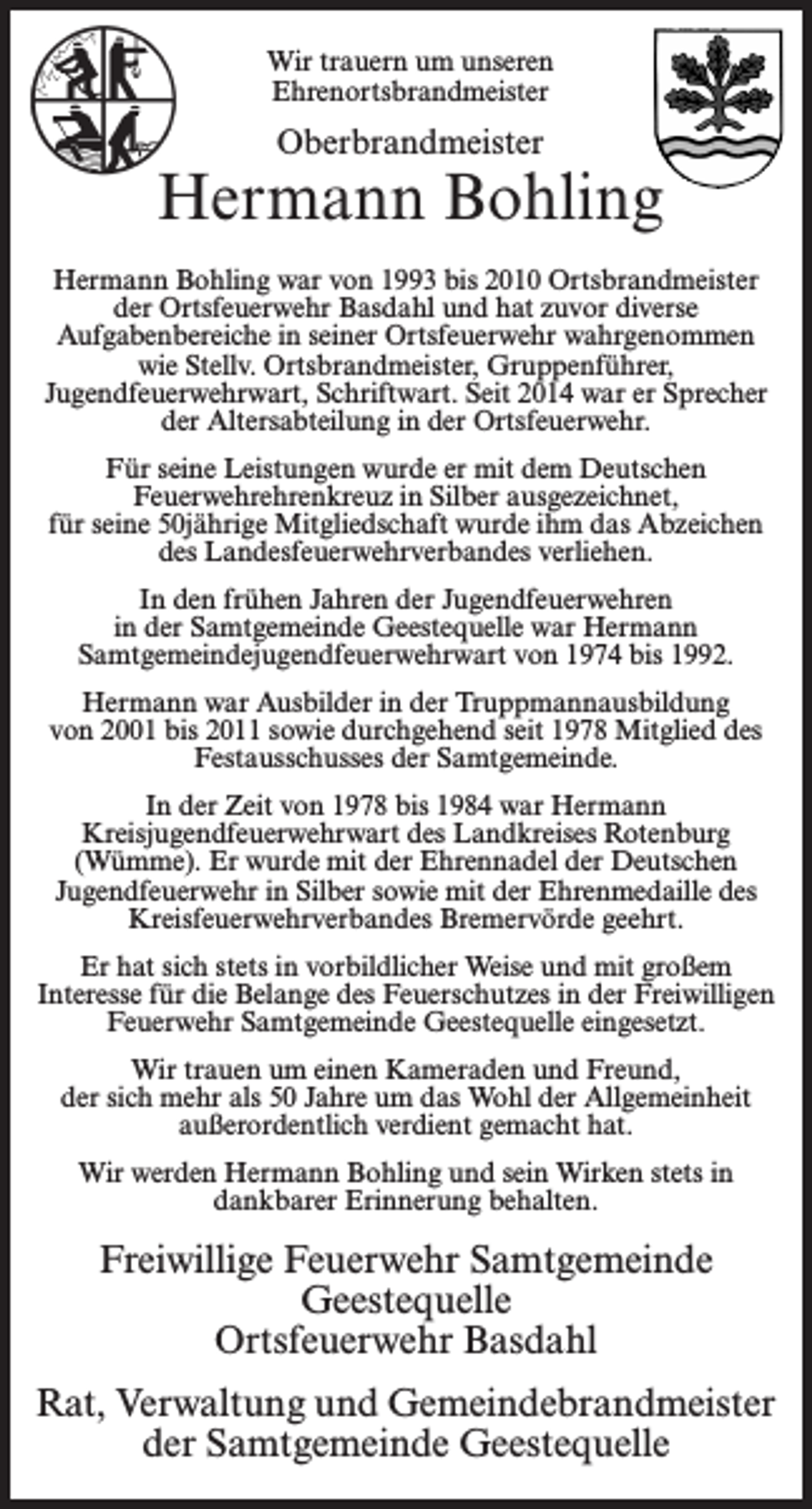 <p>Wir trauern um unseren<br />Ehrenortsbrandmeister</p><p>Oberbrandmeister</p><p>Hermann Bohling<br />Hermann Bohling war von 1993 bis 2010 Ortsbrandmeister<br />der Ortsfeuerwehr Basdahl und hat zuvor diverse<br />Aufgabenbereiche in seiner Ortsfeuerwehr wahrgenommen<br />wie Stellv. Ortsbrandmeister, Gruppenführer,<br />Jugendfeuerwehrwart, Schriftwart. Seit 2014 war er Sprecher<br />der Altersabteilung in der Ortsfeuerwehr.<br />Für seine Leistungen wurde er mit dem Deutschen<br />Feuerwehrehrenkreuz in Silber ausgezeichnet,<br />für seine 50jährige Mitgliedschaft wurde ihm das Abzeichen<br />des Landesfeuerwehrverbandes verliehen.<br />In den frühen Jahren der Jugendfeuerwehren<br />in der Samtgemeinde Geestequelle war Hermann<br />Samtgemeindejugendfeuerwehrwart von 1974 bis 1992.<br />Hermann war Ausbilder in der Truppmannausbildung<br />von 2001 bis 2011 sowie durchgehend seit 1978 Mitglied des<br />Festausschusses der Samtgemeinde.<br />In der Zeit von 1978 bis 1984 war Hermann<br />Kreisjugendfeuerwehrwart des Landkreises Rotenburg<br />(Wümme). Er wurde mit der Ehrennadel der Deutschen<br />Jugendfeuerwehr in Silber sowie mit der Ehrenmedaille des<br />Kreisfeuerwehrverbandes Bremervörde geehrt.<br />Er hat sich stets in vorbildlicher Weise und mit großem<br />Interesse für die Belange des Feuerschutzes in der Freiwilligen<br />Feuerwehr Samtgemeinde Geestequelle eingesetzt.<br />Wir trauen um einen Kameraden und Freund,<br />der sich mehr als 50 Jahre um das Wohl der Allgemeinheit<br />außerordentlich verdient gemacht hat.<br />Wir werden Hermann Bohling und sein Wirken stets in<br />dankbarer Erinnerung behalten.</p><p>Freiwillige Feuerwehr Samtgemeinde<br />Geestequelle<br />Ortsfeuerwehr Basdahl<br />Rat, Verwaltung und Gemeindebrandmeister<br />der Samtgemeinde Geestequelle</p>