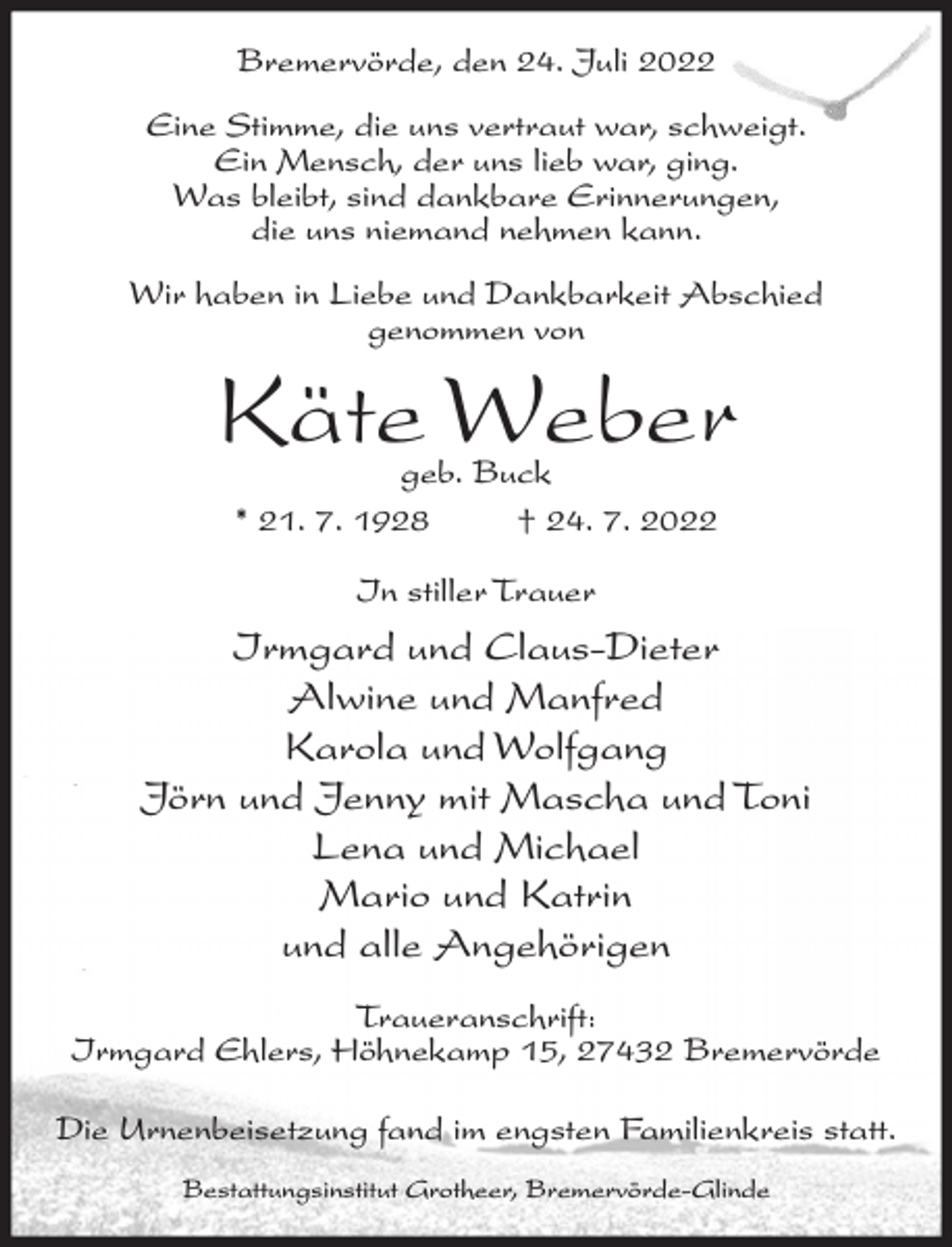 <p>Bremervörde, den 24. Juli 2022<br />Eine Stimme, die uns vertraut war, schweigt.<br />Ein Mensch, der uns lieb war, ging.<br />Was bleibt, sind dankbare Erinnerungen,<br />die uns niemand nehmen kann.<br />Wir haben in Liebe und Dankbarkeit Abschied<br />genommen von</p><p>Käte Weber<br />geb. Buck<br />* 21. 7. 1928<br />† 24. 7. 2022<br />In stiller Trauer</p><p>Irmgard und Claus-Dieter<br />Alwine und Manfred<br />Karola und Wolfgang<br />Jörn und Jenny mit Mascha und Toni<br />Lena und Michael<br />Mario und Katrin<br />und alle Angehörigen<br />Traueranschrift:<br />Irmgard Ehlers, Höhnekamp 15, 27432 Bremervörde<br />Die Urnenbeisetzung fand im engsten Familienkreis statt.<br />Bestattungsinstitut Grotheer, Bremervörde-Glinde</p>