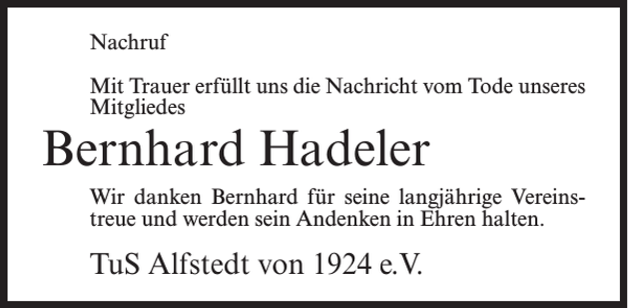 <p>Nachruf<br />Mit Trauer erfüllt uns die Nachricht vom Tode unseres<br />Mitgliedes</p><p>Bernhard Hadeler</p><p>Wir danken Bernhard für seine langjährige Vereinstreue und werden sein Andenken in Ehren halten.</p><p>TuS Alfstedt von 1924 e.V.</p>