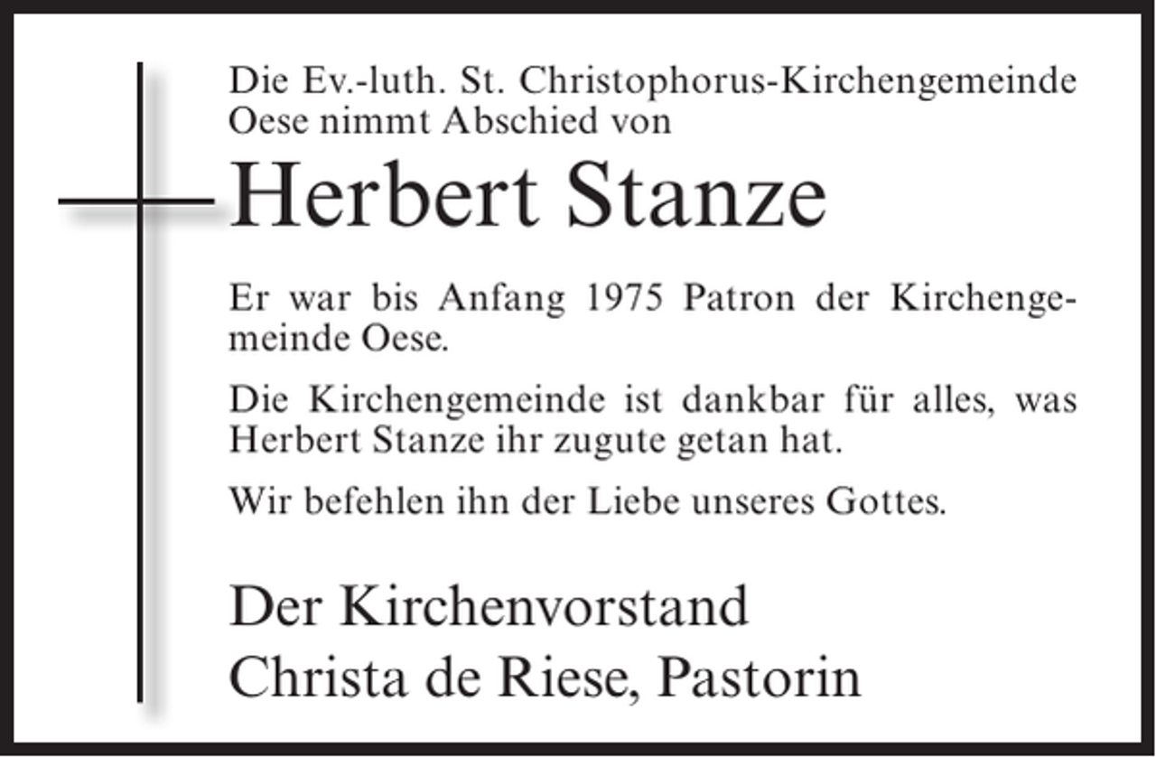 <p>Die Ev.-luth. St. Christophorus-Kirchengemeinde<br />Oese nimmt Abschied von</p><p>Herbert Stanze</p><p>Er war bis Anfang 1975 Patron der Kirchengemeinde Oese.<br />Die Kirchengemeinde ist dankbar für alles, was<br />Herbert Stanze ihr zugute getan hat.<br />Wir befehlen ihn der Liebe unseres Gottes.</p><p>Der Kirchenvorstand<br />Christa de Riese, Pastorin</p>